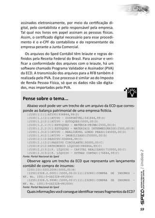 assinados eletronicamente, por meio da cerƟﬁcação di-
gital, pelo contabilista e pelo responsável pela empresa.
Tal qual nos livros em papel assinam as pessoas İsicas.
Assim, o cerƟﬁcado digital necessário para esse procedi-
mento é o e-CPF do contabilista e do representante da
empresa perante a Junta Comercial.
  Os arquivos do Sped Contábil têm leiaute e regras de-
ﬁnidos pela Receita Federal do Brasil. Para assinar e veri-
ﬁcar a conformidade dos arquivos com o leiaute, há um
soŌware chamado Programa Validador e Assinador (PVA)
da ECD. A transmissão dos arquivos para a RFB também é
realizada pelo PVA. Esse processo é similar ao do Imposto
de Renda Pessoa Física, só que os dados não são digita-
dos, mas importados pelo PVA.

 Pense sobre o tema...
   Abaixo você pode ver um trecho de um arquivo da ECD que corres-
 ponde ao balanço patrimonial de uma empresa ﬁcơcia.
    |J100|1|1|1|ATIVO|936844,99|D|
    |J100|1.1|2|1|ATIVO – DISPONÍVEL|541844,99|D|
    |J100|1.2|2|1|ATIVO – ESTOQUES|5000,00|D|
    |J100|1.2.1|3|1|ESTOQUES – MATÉRIA-PRIMA|2500,00|D|
    |J100|1.2.2|3|1|ESTOQUES – MATERIAIS INTERMEDIÁRIOS|2500,00|D|
    |J100|1.3|2|1|ATIVO – REALIZÁVEL LONGO PRAZO|140000,00|D|
    |J100|1.4|2|1|ATIVO – IMOBILIZADO|250000,00|D|
    |J100|2|1|2|PASSIVO|936844,99|C|
    |J100|2.1|2|2|PASSIVO CIRCULANTE|50000,00|C|
    |J100|P|2|2|PATRIMONIO LÍQUIDO|886844,99|C|
    |J100|2.2|3|2|P. LÍQUIDO – CAPITAL REALIZADO|710000,00|C|
                                                                            | Unidade 2

    |J100|2.3|3|2|P. LÍQUIDO – OUTRAS CONTAS|176844,99|C|
 Fonte: Portal Nacional do Sped
   Observe agora um trecho da ECD que representa um lançamento
 contábil de compra de insumos:
    I200|101|02012006|5000,00|N|
    |I250|2328.2.0001||5000,00|D|111|232801|COMPRA       DE   INSUMOS   –
 NF. No. 1001|5-OS2328-PFJ004|
    |I250|2328.5.9998||5000,00|C|111|232801|COMPRA       DE   INSUMOS   –
 NF. No. 1001|5-OS2328-PFJ004|
 Fonte: Portal Nacional do Sped
   Quais informações você consegue idenƟﬁcar nesses fragmentos da ECD?



                                                                            59
 