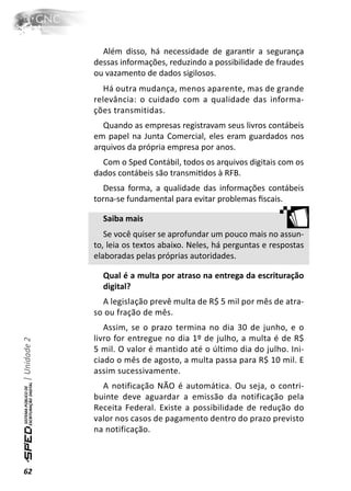Além disso, há necessidade de garanƟr a segurança
              dessas informações, reduzindo a possibilidade de fraudes
              ou vazamento de dados sigilosos.
                 Há outra mudança, menos aparente, mas de grande
              relevância: o cuidado com a qualidade das informa-
              ções transmitidas.
                Quando as empresas registravam seus livros contábeis
              em papel na Junta Comercial, eles eram guardados nos
              arquivos da própria empresa por anos.
                Com o Sped Contábil, todos os arquivos digitais com os
              dados contábeis são transmiƟdos à RFB.
                 Dessa forma, a qualidade das informações contábeis
              torna-se fundamental para evitar problemas ﬁscais.

                Saiba mais
                 Se você quiser se aprofundar um pouco mais no assun-
              to, leia os textos abaixo. Neles, há perguntas e respostas
              elaboradas pelas próprias autoridades.

                Qual é a multa por atraso na entrega da escrituração
                digital?
                A legislação prevê multa de R$ 5 mil por mês de atra-
              so ou fração de mês.
                 Assim, se o prazo termina no dia 30 de junho, e o
              livro for entregue no dia 1º de julho, a multa é de R$
| Unidade 2




              5 mil. O valor é mantido até o último dia do julho. Ini-
              ciado o mês de agosto, a multa passa para R$ 10 mil. E
              assim sucessivamente.
                A notificação NÃO é automática. Ou seja, o contri-
              buinte deve aguardar a emissão da notificação pela
              Receita Federal. Existe a possibilidade de redução do
              valor nos casos de pagamento dentro do prazo previsto
              na notificação.



62
 