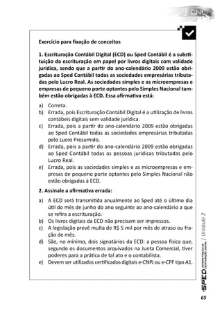 Exercício para ﬁxação de conceitos

1. Escrituração Contábil Digital (ECD) ou Sped Contábil é a subsƟ-
tuição da escrituração em papel por livros digitais com validade
jurídica, sendo que a parƟr do ano-calendário 2009 estão obri-
gadas ao Sped Contábil todas as sociedades empresárias tributa-
das pelo Lucro Real. As sociedades simples e as microempresas e
empresas de pequeno porte optantes pelo Simples Nacional tam-
bém estão obrigadas à ECD. Essa aﬁrmaƟva está:
a) Correta.
b) Errada, pois Escrituração Contábil Digital é a uƟlização de livros
   contábeis digitais sem validade jurídica.
c) Errada, pois a parƟr do ano-calendário 2009 estão obrigadas
   ao Sped Contábil todas as sociedades empresárias tributadas
   pelo Lucro Presumido.
d) Errada, pois a parƟr do ano-calendário 2009 estão obrigadas
   ao Sped Contábil todas as pessoas jurídicas tributadas pelo
   Lucro Real.
e) Errada, pois as sociedades simples e as microempresas e em-
   presas de pequeno porte optantes pelo Simples Nacional não
   estão obrigadas à ECD.
2. Assinale a aﬁrmaƟva errada:
a) A ECD será transmiƟda anualmente ao Sped até o úlƟmo dia
   úƟl do mês de junho do ano seguinte ao ano-calendário a que
   se reﬁra a escrituração.
                                                                        | Unidade 2


b) Os livros digitais da ECD não precisam ser impressos.
c) A legislação prevê multa de R$ 5 mil por mês de atraso ou fra-
   ção de mês.
d) São, no mínimo, dois signatários da ECD: a pessoa İsica que,
   segundo os documentos arquivados na Junta Comercial, Ɵver
   poderes para a práƟca de tal ato e o contabilista.
e) Devem ser uƟlizados cerƟﬁcados digitais e-CNPJ ou e-CPF Ɵpo A1.




                                                                        65
 