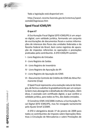 Toda a legislação está disponível em:
                http://www1.receita.fazenda.gov.br/sistemas/sped-
              contabil/legislacao.htm

              Sped Fiscal ICMS/IPI
                O que é?
                A Escrituração Fiscal Digital (EFD ICMS/IPI) é um arqui-
              vo digital, com validade jurídica, formando um conjunto
              de escriturações de documentos ﬁscais e outras informa-
              ções de interesse dos ﬁscos das unidades federadas e da
              Receita Federal do Brasil, bem como registros de apura-
              ção de impostos referentes às operações e prestações
              praƟcadas pelo contribuinte. A EFD ICMS/IPI contém:
              I - Livro Registro de Entradas
              II - Livro Registro de Saídas
              III - Livro Registro de Inventário
              IV - Livro Registro de Apuração do IPI
              V - Livro Registro de Apuração do ICMS
              VI - Documento Controle de Crédito de ICMS do AƟvo Per-
                 manente (Ciap)
                 O Sped Fiscal representa uma evolução natural do Sinte-
              gra, de forma a subsƟtuí-lo gradaƟvamente por um conjun-
              to bem mais abrangente e detalhado de informações. Além
| Unidade 2




              disso, é assinado com cerƟﬁcado digital, o que confere a
              validade jurídica, para todos os ﬁns, dos dados enviados.
                 O Convênio ICMS 143/2006 insƟtuiu a Escrituração Fis-
              cal Digital (EFD ICMS/IPI), mas foi revogado tacitamente
              pelo Ajuste Sinief 2/2009.
                A EFD é obrigatória desde 1º de janeiro de 2009 para
              todos os contribuintes do Imposto sobre Operações Rela-
              Ɵvas à Circulação de Mercadorias e sobre Prestações de



66
 