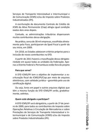 Serviços de Transporte Interestadual e Intermunicipal e
de Comunicação (ICMS) e/ou do Imposto sobre Produtos
Industrializados (IPI).
  A escrituração do documento Controle de Crédito de
ICMS do AƟvo Permanente (Ciap) aƟngiu igual condição
exatos dois anos depois.
 Contudo, as administrações tributárias dispensaram
muitos contribuintes dessa obrigação.
  Na práƟca, cerca de 30 mil empresas, escolhidas direta-
mente pelo Fisco, parƟciparam do Sped Fiscal a parƟr do
seu início, em 2009.
   Em 2010, os Estados adotaram critérios próprios para a
inclusão de novos contribuintes na EFD.
   A parƟr de 2011 haverá a massiﬁcação dessa obrigato-
riedade em quase todas as unidades da Federação. Ape-
nas o Distrito Federal e Pernambuco estão fora do projeto

  Para que serve?
   A EFD ICMS/IPI tem o objeƟvo de implementar a es-
crituração ﬁscal do ICMS/IPI/Ciap por meio de arquivos
eletrônicos, com validade jurídica – garanƟda pelo uso de
cerƟﬁcação digital.
  Ou seja, livros em papel e outros arquivos digitais que
têm a mesma função da EFD ICMS/IPI serão, gradaƟva-
                                                              | Unidade 2

mente, exƟntos.

  Quem está obrigado a parƟcipar?
   A EFD ICMS/IPI será obrigatória, a parƟr de 1º de janei-
ro de 2009, para todos os contribuintes do Imposto sobre
Operações RelaƟvas à Circulação de Mercadorias e sobre
Prestações de Serviços de Transporte Interestadual e In-
termunicipal e de Comunicação (ICMS) e/ou do Imposto
sobre Produtos Industrializados (IPI).



                                                              67
 