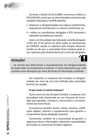 Contudo, o Ajuste Sinief 2/2009, norma que insƟtuiu a
                            EFD ICMS/IPI, prevê que as administrações tributárias das
                            unidades federadas e da RFB poderão:
                            I – dispensar a obrigatoriedade para alguns contribuintes,
                               conjunto de contribuintes ou setores econômicos; ou
                            II – indicar os contribuintes obrigados à EFD, tornando a
                               uƟlização facultaƟva aos demais.
                               Assim, em 26 unidades da Federação, estarão obrigados
                            à EFD, até 1º de janeiro de 2014, todos os contribuintes
                            de ICMS/IPI, exceto os optantes pelo Simples Nacional.
                            Lembre-se de que a autoridade ﬁscal estadual pode in-
                            cluir optantes pelo Simples Nacional na lista de obrigados.


              ATENÇÃO!
                As normas que determinam o enquadramento nas obrigatoriedades
              do Sped estão constantemente mudando. É muito importante que você
              consulte essas alterações por meio de fontes de informação conﬁáveis.

                               Por enquanto, as empresas são incluídas na obrigato-
                            riedade por meio de uma lista deﬁnida pela autoridade
                            ﬁscal de seu estado.

                              O que muda na minha empresa?
                               Assim como no caso do Sped Contábil, a mudança mais
| Unidade 2




                            percepơvel está relacionada ao uso intensivo da tecno-
                            logia para geração, assinatura, transmissão e armazena-
                            mento dos livros ﬁscais.
                              As empresas também devem uƟlizar sistemas, cerƟﬁ-
                            cados digitais, internet e equipamentos para garanƟr o
                            cumprimento dessa obrigação acessória.
                              Certamente, também há a necessidade de garanƟr a
                            segurança dessas informações, reduzindo a possibilidade
                            de fraudes ou vazamento de dados sigilosos.


68
 