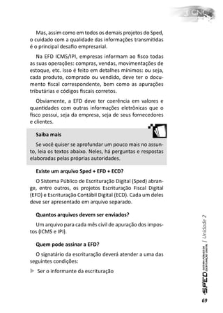 Mas, assim como em todos os demais projetos do Sped,
o cuidado com a qualidade das informações transmiƟdas
é o principal desaﬁo empresarial.
   Na EFD ICMS/IPI, empresas informam ao ﬁsco todas
as suas operações: compras, vendas, movimentações de
estoque, etc. Isso é feito em detalhes mínimos: ou seja,
cada produto, comprado ou vendido, deve ter o docu-
mento ﬁscal correspondente, bem como as apurações
tributárias e códigos ﬁscais corretos.
   Obviamente, a EFD deve ter coerência em valores e
quanƟdades com outras informações eletrônicas que o
ﬁsco possui, seja da empresa, seja de seus fornecedores
e clientes.

  Saiba mais
   Se você quiser se aprofundar um pouco mais no assun-
to, leia os textos abaixo. Neles, há perguntas e respostas
elaboradas pelas próprias autoridades.

  Existe um arquivo Sped + EFD + ECD?
   O Sistema Público de Escrituração Digital (Sped) abran-
ge, entre outros, os projetos Escrituração Fiscal Digital
(EFD) e Escrituração Contábil Digital (ECD). Cada um deles
deve ser apresentado em arquivo separado.

  Quantos arquivos devem ser enviados?
                                                             | Unidade 2


  Um arquivo para cada mês civil de apuração dos impos-
tos (ICMS e IPI).

  Quem pode assinar a EFD?
  O signatário da escrituração deverá atender a uma das
seguintes condições:
   Ser o informante da escrituração




                                                             69
 