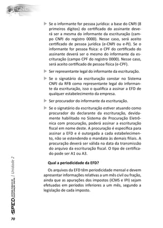 Se o informante for pessoa jurídica: a base do CNPJ (8
                 primeiros dígitos) do cerƟﬁcado do assinante deve-
                 rá ser a mesma do informante da escrituração (cam-
                 po CNPJ do registro 0000). Nesse caso, será aceito
                 cerƟﬁcado de pessoa jurídica (e-CNPJ ou e-PJ). Se o
                 informante for pessoa İsica: o CPF do cerƟﬁcado do
                 assinante deverá ser o mesmo do informante da es-
                 crituração (campo CPF do registro 0000). Nesse caso,
                 será aceito cerƟﬁcado de pessoa İsica (e-CPF).
                 Ser representante legal do informante da escrituração.
                 Se o signatário da escrituração constar no Sistema
                 CNPJ da RFB como representante legal do informan-
                 te da escrituração, isso o qualiﬁca a assinar a EFD de
                 qualquer estabelecimento da empresa.
                 Ser procurador do informante da escrituração.
                 Se o signatário da escrituração esƟver atuando como
                 procurador do declarante da escrituração, devida-
                 mente habilitado no Sistema de Procuração Eletrô-
                 nica com procuração, poderá assinar a escrituração
                 ﬁscal em nome deste. A procuração é especíﬁca para
                 assinar a EFD e é outorgada a cada estabelecimen-
                 to, não se estendendo o mandato às demais ﬁliais. A
                 procuração deverá ser válida na data da transmissão
                 do arquivo da escrituração ﬁscal. O Ɵpo de cerƟﬁca-
                 do pode ser A1 ou A3.
| Unidade 2




                Qual a periodicidade da EFD?
                 Os arquivos da EFD têm periodicidade mensal e devem
              apresentar informações relaƟvas a um mês civil ou fração,
              ainda que as apurações dos impostos (ICMS e IPI) sejam
              efetuadas em períodos inferiores a um mês, segundo a
              legislação de cada imposto.




70
 