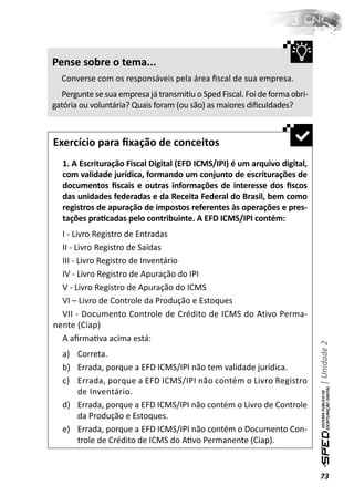 Pense sobre o tema...
  Converse com os responsáveis pela área ﬁscal de sua empresa.
  Pergunte se sua empresa já transmiƟu o Sped Fiscal. Foi de forma obri-
gatória ou voluntária? Quais foram (ou são) as maiores diﬁculdades?



Exercício para ﬁxação de conceitos
  1. A Escrituração Fiscal Digital (EFD ICMS/IPI) é um arquivo digital,
  com validade jurídica, formando um conjunto de escriturações de
  documentos ﬁscais e outras informações de interesse dos ﬁscos
  das unidades federadas e da Receita Federal do Brasil, bem como
  registros de apuração de impostos referentes às operações e pres-
  tações praƟcadas pelo contribuinte. A EFD ICMS/IPI contém:
  I - Livro Registro de Entradas
  II - Livro Registro de Saídas
  III - Livro Registro de Inventário
  IV - Livro Registro de Apuração do IPI
  V - Livro Registro de Apuração do ICMS
  VI – Livro de Controle da Produção e Estoques
  VII - Documento Controle de Crédito de ICMS do Ativo Perma-
nente (Ciap)
  A aﬁrmaƟva acima está:
                                                                           | Unidade 2


  a) Correta.
  b) Errada, porque a EFD ICMS/IPI não tem validade jurídica.
  c) Errada, porque a EFD ICMS/IPI não contém o Livro Registro
     de Inventário.
  d) Errada, porque a EFD ICMS/IPI não contém o Livro de Controle
     da Produção e Estoques.
  e) Errada, porque a EFD ICMS/IPI não contém o Documento Con-
     trole de Crédito de ICMS do AƟvo Permanente (Ciap).


                                                                           73
 