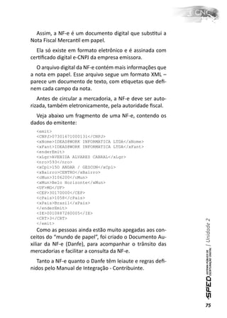 Assim, a NF-e é um documento digital que subsƟtui a
Nota Fiscal MercanƟl em papel.
  Ela só existe em formato eletrônico e é assinada com
cerƟﬁcado digital e-CNPJ da empresa emissora.
  O arquivo digital da NF-e contém mais informações que
a nota em papel. Esse arquivo segue um formato XML –
parece um documento de texto, com eƟquetas que deﬁ-
nem cada campo da nota.
   Antes de circular a mercadoria, a NF-e deve ser auto-
rizada, também eletronicamente, pela autoridade ﬁscal.
  Veja abaixo um fragmento de uma NF-e, contendo os
dados do emitente:
  <emit>
  <CNPJ>07301671000131</CNPJ>
  <xNome>IDEAS@WORK INFORMATICA LTDA</xNome>
  <xFant>IDEAS@WORK INFORMATICA LTDA</xFant>
  <enderEmit>
  <xLgr>AVENIDA ALVARES CABRAL</xLgr>
  <nro>593</nro>
  <xCpl>15O ANDAR / GESCON</xCpl>
  <xBairro>CENTRO</xBairro>
  <cMun>3106200</cMun>
  <xMun>Belo Horizonte</xMun>
  <UF>MG</UF>
  <CEP>30170000</CEP>
  <cPais>1058</cPais>
  <xPais>Brasil</xPais>
  </enderEmit>
  <IE>0010887280005</IE>
  <CRT>3</CRT>
                                                           | Unidade 2

  </emit>
    Como as pessoas ainda estão muito apegadas aos con-
ceitos do “mundo de papel”, foi criado o Documento Au-
xiliar da NF-e (Danfe), para acompanhar o trânsito das
mercadorias e facilitar a consulta da NF-e.
   Tanto a NF-e quanto o Danfe têm leiaute e regras deﬁ-
nidos pelo Manual de Integração - Contribuinte.




                                                           75
 