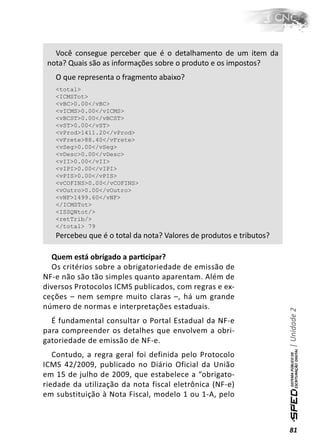 Você consegue perceber que é o detalhamento de um item da
 nota? Quais são as informações sobre o produto e os impostos?
   O que representa o fragmento abaixo?
   <total>
   <ICMSTot>
   <vBC>0.00</vBC>
   <vICMS>0.00</vICMS>
   <vBCST>0.00</vBCST>
   <vST>0.00</vST>
   <vProd>1411.20</vProd>
   <vFrete>88.40</vFrete>
   <vSeg>0.00</vSeg>
   <vDesc>0.00</vDesc>
   <vII>0.00</vII>
   <vIPI>0.00</vIPI>
   <vPIS>0.00</vPIS>
   <vCOFINS>0.00</vCOFINS>
   <vOutro>0.00</vOutro>
   <vNF>1499.60</vNF>
   </ICMSTot>
   <ISSQNtot/>
   <retTrib/>
   </total> 79
   Percebeu que é o total da nota? Valores de produtos e tributos?

  Quem está obrigado a parƟcipar?
  Os critérios sobre a obrigatoriedade de emissão de
NF-e não são tão simples quanto aparentam. Além de
diversos Protocolos ICMS publicados, com regras e ex-
ceções – nem sempre muito claras –, há um grande
número de normas e interpretações estaduais.
                                                                     | Unidade 2


  É fundamental consultar o Portal Estadual da NF-e
para compreender os detalhes que envolvem a obri-
gatoriedade de emissão de NF-e.
   Contudo, a regra geral foi definida pelo Protocolo
ICMS 42/2009, publicado no Diário Oficial da União
em 15 de julho de 2009, que estabelece a “obrigato-
riedade da utilização da nota fiscal eletrônica (NF-e)
em substituição à Nota Fiscal, modelo 1 ou 1-A, pelo



                                                                     81
 