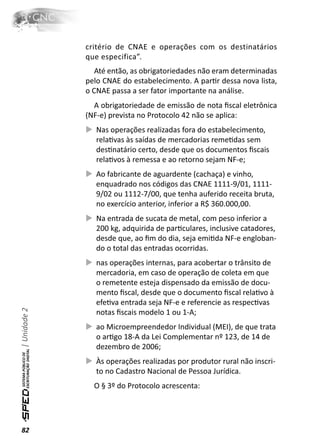 critério de CNAE e operações com os destinatários
              que especifica”.
                 Até então, as obrigatoriedades não eram determinadas
              pelo CNAE do estabelecimento. A parƟr dessa nova lista,
              o CNAE passa a ser fator importante na análise.
                A obrigatoriedade de emissão de nota ﬁscal eletrônica
              (NF-e) prevista no Protocolo 42 não se aplica:
                 Nas operações realizadas fora do estabelecimento,
                 relaƟvas às saídas de mercadorias remeƟdas sem
                 desƟnatário certo, desde que os documentos ﬁscais
                 relaƟvos à remessa e ao retorno sejam NF-e;
                 Ao fabricante de aguardente (cachaça) e vinho,
                 enquadrado nos códigos das CNAE 1111-9/01, 1111-
                 9/02 ou 1112-7/00, que tenha auferido receita bruta,
                 no exercício anterior, inferior a R$ 360.000,00.
                 Na entrada de sucata de metal, com peso inferior a
                 200 kg, adquirida de parƟculares, inclusive catadores,
                 desde que, ao ﬁm do dia, seja emiƟda NF-e engloban-
                 do o total das entradas ocorridas.
                 nas operações internas, para acobertar o trânsito de
                 mercadoria, em caso de operação de coleta em que
                 o remetente esteja dispensado da emissão de docu-
                 mento ﬁscal, desde que o documento ﬁscal relaƟvo à
                 efeƟva entrada seja NF-e e referencie as respecƟvas
| Unidade 2




                 notas ﬁscais modelo 1 ou 1-A;
                 ao Microempreendedor Individual (MEI), de que trata
                 o arƟgo 18-A da Lei Complementar nº 123, de 14 de
                 dezembro de 2006;
                 Às operações realizadas por produtor rural não inscri-
                 to no Cadastro Nacional de Pessoa Jurídica.
                O § 3º do Protocolo acrescenta:




82
 