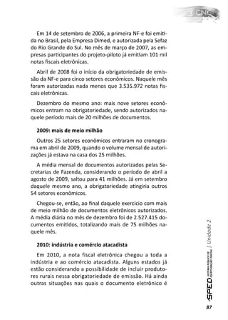 Em 14 de setembro de 2006, a primeira NF-e foi emiƟ-
da no Brasil, pela Empresa Dimed, e autorizada pela Sefaz
do Rio Grande do Sul. No mês de março de 2007, as em-
presas parƟcipantes do projeto-piloto já emiƟam 101 mil
notas ﬁscais eletrônicas.
   Abril de 2008 foi o início da obrigatoriedade de emis-
são da NF-e para cinco setores econômicos. Naquele mês
foram autorizadas nada menos que 3.535.972 notas ﬁs-
cais eletrônicas.
  Dezembro do mesmo ano: mais nove setores econô-
micos entram na obrigatoriedade, sendo autorizados na-
quele período mais de 20 milhões de documentos.

  2009: mais de meio milhão
  Outros 25 setores econômicos entraram no cronogra-
ma em abril de 2009, quando o volume mensal de autori-
zações já estava na casa dos 25 milhões.
   A média mensal de documentos autorizados pelas Se-
cretarias de Fazenda, considerando o período de abril a
agosto de 2009, saltou para 41 milhões. Já em setembro
daquele mesmo ano, a obrigatoriedade aƟngiria outros
54 setores econômicos.
  Chegou-se, então, ao ﬁnal daquele exercício com mais
de meio milhão de documentos eletrônicos autorizados.
A média diária no mês de dezembro foi de 2.527.415 do-
                                                            | Unidade 2

cumentos emiƟdos, totalizando mais de 75 milhões na-
quele mês.

  2010: indústria e comércio atacadista
  Em 2010, a nota fiscal eletrônica chegou a toda a
indústria e ao comércio atacadista. Alguns estados já
estão considerando a possibilidade de incluir produto-
res rurais nessa obrigatoriedade de emissão. Há ainda
outras situações nas quais o documento eletrônico é



                                                            87
 