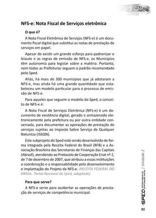 NFS-e: Nota Fiscal de Serviços eletrônica
  O que é?
  A Nota Fiscal Eletrônica de Serviços (NFS-e) é um docu-
mento ﬁscal digital que subsƟtui as notas de prestação de
serviços em papel.
   Apesar de exisƟr um grande esforço para padronizar o
leiaute e as regras de emissão de NFS-e, os Municípios
têm autonomia para legislar sobre a matéria. Portanto,
nem todas as Prefeituras seguem o padrão recomendado
pelo Sped.
  Aliás, há mais de 300 municípios que já adotaram a
NFS-e, mas ainda há uma grande quanƟdade que esta-
beleceu um modelo parƟcular para o processo de emis-
são de NFS-e.
   Para aqueles que seguem o modelo do Sped, o concei-
to de NFS-e é:
   A Nota Fiscal de Serviços Eletrônica (NFS-e) é um do-
cumento de existência digital, gerado e armazenado ele-
tronicamente pela prefeitura ou por outra enƟdade con-
veniada, para documentar as operações de prestação de
serviços sujeitas ao Imposto Sobre Serviço de Qualquer
Natureza (ISSQN).
   Este subprojeto do Sped está sendo desenvolvido de for-
ma integrada pela Receita Federal do Brasil (RFB) e a As-
sociação Brasileira das Secretarias de Finanças das Capitais
                                                               | Unidade 2

(Abrasf), atendendo ao Protocolo de Cooperação Enat nº 2,
de 7 de dezembro de 2007, que atribuiu a essas insƟtuições
a coordenação e a responsabilidade pelo desenvolvimento
e implantação do Projeto da NFS-e. (RECEITA FEDERAL DO
BRASIL. Portal Nacional do Sped, adaptado)

  Para que serve?
  A NFS-e serve para acobertar as operações de presta-
ção de serviços de competência municipal.



                                                               91
 