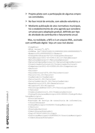 Projeto-piloto com a parƟcipação de algumas empre-
                 sas convidadas;
                 Na fase inicial de emissão, com adesão voluntária; e
                 Mediante publicação de atos normaƟvos municipais,
                 há o estabelecimento de uma agenda que considera
                 um prazo para adaptação gradual, deﬁnido por Ɵpo
                 de aƟvidade do contribuinte e faturamento anual.

                Mas, na realidade, a NFS-e é um arquivo XML, assinado
              com cerƟﬁcado digital. Veja um caso real abaixo:
                <CompNfse>
                <Nfse versao=”1.00”>
                <InfNfse Id=”73016710001311938500013201100000000021”>
                <Numero>201100000000021</Numero>
                <CodigoVeriﬁcacao>9c7c2</CodigoVeriﬁcacao>
                <DataEmissao>2011-03-03T13:42:12</DataEmissao>
                <NaturezaOperacao>1</NaturezaOperacao>
                <OptanteSimplesNacional>2</OptanteSimplesNacional>
                <IncentivadorCultural>2</IncentivadorCultural>
                <Competencia>2011-03-03T00:00:00</Competencia>
                <Servico>
                <Valores>
                <ValorServicos>1075.00</ValorServicos>
                <ValorIr>16.13</ValorIr>
                <IssRetido>1</IssRetido>
                <ValorIss>21.50</ValorIss>
                <ValorIssRetido>21.50</ValorIssRetido>
                <BaseCalculo>1075.00</BaseCalculo>
                <Aliquota>0.02</Aliquota>
                <ValorLiquidoNfse>1037.37</ValorLiquidoNfse>
                </Valores>
| Unidade 2




                <ItemListaServico>1.03</ItemListaServico>
                <CodigoTributacaoMunicipio>631190000</CodigoTribu-
              tacaoMunicipio>
                <Discriminacao>
                Prestação de serviço de consultoria de informatica.
                </Discriminacao>
                <CodigoMunicipio>3106200</CodigoMunicipio>
                </Servico>
                <PrestadorServico>
                <IdentiﬁcacaoPrestador>
                <Cnpj>07301671000131</Cnpj>
                <InscricaoMunicipal>1938500013</InscricaoMunicipal>
                </IdentiﬁcacaoPrestador>




94
 