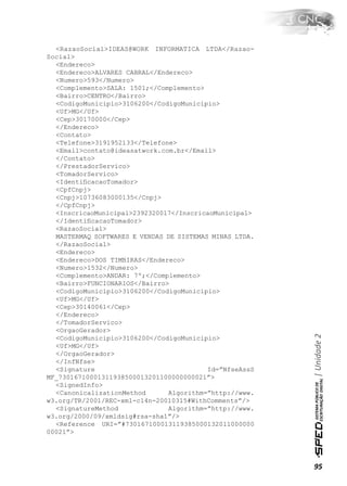 <RazaoSocial>IDEAS@WORK INFORMATICA LTDA</Razao-
Social>
  <Endereco>
  <Endereco>ALVARES CABRAL</Endereco>
  <Numero>593</Numero>
  <Complemento>SALA: 1501;</Complemento>
  <Bairro>CENTRO</Bairro>
  <CodigoMunicipio>3106200</CodigoMunicipio>
  <Uf>MG</Uf>
  <Cep>30170000</Cep>
  </Endereco>
  <Contato>
  <Telefone>3191952133</Telefone>
  <Email>contato@ideasatwork.com.br</Email>
  </Contato>
  </PrestadorServico>
  <TomadorServico>
  <IdentiﬁcacaoTomador>
  <CpfCnpj>
  <Cnpj>10736083000135</Cnpj>
  </CpfCnpj>
  <InscricaoMunicipal>2392320017</InscricaoMunicipal>
  </IdentiﬁcacaoTomador>
  <RazaoSocial>
  MASTERMAQ SOFTWARES E VENDAS DE SISTEMAS MINAS LTDA.
  </RazaoSocial>
  <Endereco>
  <Endereco>DOS TIMBIRAS</Endereco>
  <Numero>1532</Numero>
  <Complemento>ANDAR: 7º;</Complemento>
  <Bairro>FUNCIONARIOS</Bairro>
  <CodigoMunicipio>3106200</CodigoMunicipio>
  <Uf>MG</Uf>
  <Cep>30140061</Cep>
  </Endereco>
  </TomadorServico>
  <OrgaoGerador>
                                                         | Unidade 2

  <CodigoMunicipio>3106200</CodigoMunicipio>
  <Uf>MG</Uf>
  </OrgaoGerador>
  </InfNfse>
  <Signature                              Id=”NfseAssS
MF_73016710001311938500013201100000000021”>
  <SignedInfo>
  <CanonicalizationMethod      Algorithm=”http://www.
w3.org/TR/2001/REC-xml-c14n-20010315#WithComments”/>
  <SignatureMethod             Algorithm=”http://www.
w3.org/2000/09/xmldsig#rsa-sha1”/>
  <Reference URI=”#730167100013119385000132011000000
00021”>




                                                         95
 