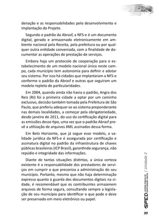 denação e as responsabilidades pelo desenvolvimento e
implantação do Projeto.
   Segundo o padrão da Abrasf, a NFS-e é um documento
digital, gerado e armazenado eletronicamente em am-
biente nacional pela Receita, pela prefeitura ou por qual-
quer outra enƟdade conveniada, com a ﬁnalidade de do-
cumentar as operações de prestação de serviços.
  Embora haja um protocolo de cooperação para o es-
tabelecimento de um modelo nacional único neste cam-
po, cada município tem autonomia para deﬁnir e adotar
seu sistema. Por isso há cidades que implantaram a NFS-e
conforme o padrão da Abrasf e outras que seguiram um
modelo repleto de parƟcularidades.
   Em 2004, quando ainda não havia o padrão, Angra dos
Reis (RJ) foi a primeira cidade a optar por um caminho
exclusivo, decisão também tomada pela Prefeitura de São
Paulo, que preferiu adequar-se ao sistema preponderante
nas demais localidades, a começar pela obrigatoriedade,
desde janeiro de 2011, do uso da cerƟﬁcação digital para
as emissões desse Ɵpo, uma vez que o padrão Abrasf pre-
vê a uƟlização de arquivos XML assinados dessa forma.
   Em Belo Horizonte, que já segue esse modelo, a va-
lidade jurídica da NFS-e é assegurada por cerƟﬁcação e
assinatura digital no padrão da infraestrutura de chaves
públicas brasileiras (ICP Brasil), garanƟndo segurança, não
repúdio e integridade das informações.
                                                              | Unidade 2


   Diante de tantas situações disƟntas, a única certeza
existente é a responsabilidade dos prestadores de servi-
ços em cumprir o que preconiza a administração do seu
município. Portanto, mesmo que não haja determinação
expressa quanto à guarda dos documentos digitais na ci-
dade, é recomendável que os contribuintes armazenem
arquivos de forma segura, consultando sempre a legisla-
ção de seu município para idenƟﬁcar o que pode e deve
ser preservado em meio eletrônico ou papel.


                                                              99
 
