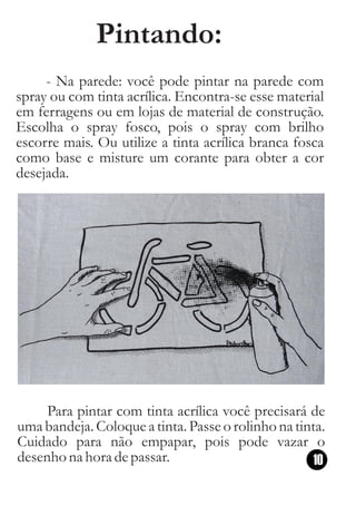 Pintando:
     - Na parede: você pode pintar na parede com
spray ou com tinta acrílica. Encontra-se esse material
em ferragens ou em lojas de material de construção.
Escolha o spray fosco, pois o spray com brilho
escorre mais. Ou utilize a tinta acrílica branca fosca
como base e misture um corante para obter a cor
desejada.




     Para pintar com tinta acrílica você precisará de
uma bandeja. Coloque a tinta. Passe o rolinho na tinta.
Cuidado para não empapar, pois pode vazar o
desenho na hora de passar.                           10
 