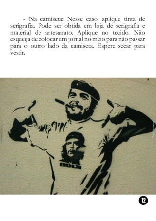 - Na camiseta: Nesse caso, aplique tinta de
serigrafia. Pode ser obtida em loja de serigrafia e
material de artesanato. Aplique no tecido. Não
esqueça de colocar um jornal no meio para não passar
para o outro lado da camiseta. Espere secar para
vestir.




                                                  12
 