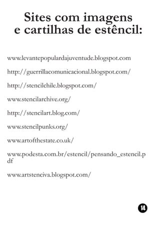 Sites com imagens
  e cartilhas de estêncil:
www.levantepopulardajuventude.blogspot.com
http://guerrillacomunicacional.blogspot.com/
http://stencilchile.blogspot.com/
www.stencilarchive.org/
http://stencilart.blog.com/
www.stencilpunks.org/
www.artofthestate.co.uk/
www.podesta.com.br/estencil/pensando_estencil.p
df
www.artstenciva.blogspot.com/



                                               14
 