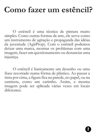 Como fazer um estêncil?

     O estêncil é uma técnica de pintura muito
simples. Como outras formas de arte, ele serve como
um instrumento de agitação e propaganda das idéias
da juventude (AgitProp). Com o estêncil podemos
deixar uma marca, mostrar os problemas com uma
imagem, fazer um questionamento ou denunciar uma
injustiça.

      O estêncil é basicamente um desenho ou uma
frase recortado numa fôrma de plástico. Ao passar a
tinta por cima, a figura fica na parede, no papel, ou na
camiseta, como um carimbo. Assim, a mesma
imagem pode ser aplicada várias vezes em locais
diferentes.




                                                      2
 