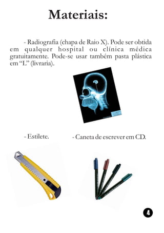 Materiais:
     - Radiografia (chapa de Raio X). Pode ser obtida
em qualquer hospital ou clínica médica
gratuitamente. Pode-se usar também pasta plástica
em “L” (livraria).




     - Estilete.       - Caneta de escrever em CD.




                                                     4
 