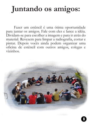 Juntando os amigos:

      Fazer um estêncil é uma ótima oportunidade
para juntar os amigos. Fale com eles e lance a idéia.
Dividam-se para escolher a imagem e para ir atrás do
material. Revezem para limpar a radiografia, cortar e
pintar. Depois vocês ainda podem organizar uma
oficina de estêncil com outros amigos, colegas e
vizinhos.




                                                   6
 