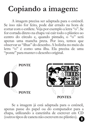 Copiando a imagem:
      A imagem precisa ser adaptada para o estêncil.
Se isso não for feito, pode dar errado na hora de
cortar com o estilete. Veja por exemplo a letra “o”. Se
for cortada direto na chapa vai cair todo o plástico ao
centro do círculo e, quando pintado, o “o” será
apenas uma mancha preta. Por isso, temos que
observar as “ilhas” do desenho. A bolinha no meio da
letra “o” é como uma ilha. Ela precisa de uma
“ponte” para manter o desenho original.


          PONTE




          PONTE
                                    PONTES

     Se a imagem já está adaptada para o estêncil,
apenas passe do papel ou do computador para a
chapa, utilizando a canetinha de escrever em CD
(outros tipos de caneta não escrevem no plástico).
                                                   8
 