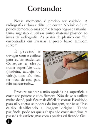 Cortando:
     Nesse momento é preciso ter cuidado. A
radiografia é dura e difícil de cortar. No início é um
pouco demorado, mas com o tempo pega-se a manha.
Uma sugestão é utilizar outro material plástico ao
invés da radiografia. As pastas de plástico em “L”
encontradas em livrarias a preço baixo também
servem.
     É preciso ir
devagar com o estilete
para evitar acidentes.
Coloque a chapa
numa superfície dura
(madeira, azulejo ou
vidro), mas não faça
na mesa de casa para
não marcar tudo...

     Procure manter a mão apoiada na superfície e
corte aos poucos e com firmeza. Não deixe o estilete
muito de pé, pois fica mais difícil de cortar. E cuidado
para não cortar as pontes da imagem, senão as ilhas
cairão danificando a imagem original. Tenha
paciência, pode ser que a chapa não corte na primeira
passada de estilete, mas com a prática vai ficando fácil.
 9
 