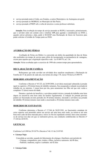 •   serviço prestado junto à União, aos Estados, a outros Municípios e às Autarquias em geral;
•   serviço prestado ao MOBRAL no Município de São Paulo;
•   serviço prestado à PMSP sob a verba de terceiros e como professor substituto.


  Atenção: Para averbação de tempo de serviço prestado ao RGPS, é necessário, primeiramente,
que o servidor entre em contato com o telefone 135 para agendar o atendimento no INSS e,
quando estiver próxima a data, pedir à SUGESP uma Declaração de Início de Exercício para
poder solicitar a Certidão de Tempo junto ao INSS.




AVERBAÇÃO DE FÉRIAS

       Averbação de Férias em Dobro é a conversão em dobro da quantidade de dias de férias
não usufruídos em tempo de serviço para efeito de incorporação ou permanência de vantagens,
exceto para aquelas que a legislação específica vede. Lei 8.989/79, art. 136.
Atenção: Férias averbadas após o exercício de 1998 não contam tempo para aposentadoria.


DECLARAÇÃO DE FAMÍLIA
       Reforçamos que todo servidor em atividade deve atualizar anualmente a Declaração de
Família até 31 de janeiro de cada ano, nos termos do artigo 178, inciso VII da Lei 8.989/79.

HORÁRIO AMAMENTAÇÃO

       Conforme o Decreto nº 45.323, de 24/09/2004, à servidora municipal submetida à jornada
igual ou superior a 30 (trinta) horas de trabalho semanais, fica assegurada a redução na jornada de
trabalho de, no máximo, 1 (uma) hora por dia, para amamentar seu filho até que este venha a
completar 12 (doze) meses de idade.
       Durante o período do benefício, a servidora poderá iniciar a jornada de trabalho uma hora
depois ou encerrá-la uma hora antes do horário regulamentar. A redução de jornada prevista
poderá ser fracionada em dois períodos de 30 (trinta) minutos, iniciando a servidora sua jornada
de trabalho 30 (trinta) minutos mais tarde e encerrando-a 30 (trinta) minutos mais cedo.


HORÁRIO DE ESTUDANTE

       Conforme determina o Decreto nº 17.244 de 26/03/1981, ao funcionário estudante de
curso superior será permitido entrar em serviço até uma hora mais tarde, ou retirar-se até uma
hora mais cedo da hora marcada para o início ou fim do expediente normal, bem como ausentar-
se do serviço nos dias em que se realizarem provas, nas condições estabelecidas no Decreto nº
17.244 de 26/03/81.

LICENÇAS


Conforme Lei 8.989 de 29/10/79 e Decreto nº 46.113 de 21/07/05.
• Licença Nojo:
    Concedida ao servidor, quando do falecimento do cônjuge e familiares, por período de:
       - Cônjuge, companheiro, pais, irmãos e filhos, inclusive natimorto: até 08 dias;
       - Padrasto, madrasta, sogros e cunhados: até 02 dias

• Licença Gala:
                                                10
 