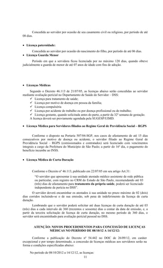 Concedida ao servidor por ocasião de seu casamento civil ou religioso, por período de até
08 dias.

• Licença paternidade:
      Concedida ao servidor por ocasião do nascimento do filho, por período de até 06 dias.
• Licença Guarda Menor
        Período em que a servidora ficou licenciada por no máximo 120 dias, quando obteve
judicialmente a guarda de menor de até 07 anos de idade com fins de adoção.




• Licenças Médicas
     Segundo o Decreto 46.113 de 21/07/05, as licenças abaixo serão concedidas ao servidor
mediante avaliação pericial no Departamento de Saúde do Servidor – DSS:
      Licença para tratamento de saúde;
      Licença por motivo de doença em pessoa da família;
      Licença compulsória
      Licença por acidente do trabalho ou por doença profissional ou do trabalho;
      Licença gestante, quando solicitada antes do parto, a partir da 32º semana de gestação.
     A licença deverá ser previamente agendada pela SUGESP/UIMD.

• Licença Médica para Servidores filiados ao Regime Geral de Previdência Social – RGPS


        Conforme o disposto na Portaria 507/04-SGP, nos casos de afastamento de até 15 dias
consecutivos por motivo de doença ou acidente, o servidor filiado ao Regime Geral de
Previdência Social – RGPS (comissionados e contratados) será licenciado com vencimentos
integrais a cargo da Prefeitura do Município de São Paulo; a partir do 16º dia, o pagamento do
benefício incumbe ao INSS.

• Licença Médica de Curta Duração


       Conforme o Decreto nº 46.113, publicado em 22/07/05 em seu artigo Art.31:
         “O servidor que apresentar à sua unidade atestado médico assistente de rede pública
         ou particular, com registro no CRM do Estado de São Paulo, recomendando até 03
         (três) dias de afastamento para tratamento da própria saúde, poderá ser licenciado
         independente de perícia no DSS”.
       O servidor deverá encaminhar os atestados à sua unidade no prazo máximo de 02 (dois)
dias corridos incluindo-se o de sua emissão, sob pena de indeferimento da licença de curta
duração.
        Lembrando que o servidor poderá solicitar até duas licenças de curta duração de até 03
(três) dias a cada intervalo de 360 (trezentos e sessenta) dias a contar da data de emissão, e, a
partir da terceira solicitação de licença de curta duração, no mesmo período de 360 dias, o
servidor será encaminhado para avaliação pericial pessoal no DSS.


        ATENÇÃO: NOVOS PROCEDIMENTOS PARA CONCESSÃO DE LICENÇAS
               MÉDICAS NO PERÍODO DE 08/10/12 A 14/12/12:

       Conforme a publicação do Decreto nº 54.442 no DOC de 26/09/12, em caráter
excepcional e por tempo determinado, a concessão de licenças médicas aos servidores serão na
forma e condições especificadas abaixo:

     No período de 08/10/2012 a 14/12/12, as licenças:
                                              11
 
