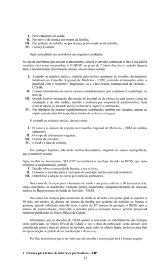 I.    Para tratamento de saúde;
   II.    Por motivo de doença em pessoa da família;
  III.    Por acidente de trabalho ou por doença profissional ou do trabalho;
  IV.     Licença Gestante

         Serão concedidas aos servidores nas seguintes condições:

No dia da ocorrência que ensejar o afastamento, deverá o servidor comunicar o fato à sua chefia
imediata, bem como encaminhar, à SUGESP, no prazo de 2 (dois) dias úteis, contado daquela
data, a documentação discriminada abaixo, em envelope lacrado:

    I. Atestado ou relatório médico, emitido pelo médico assistente do servidor, devidamente
       habilitado no Conselho Regional de Medicina - CRM, contendo informações sobre a
       patologia com o respectivo diagnóstico ou a Classificação Internacional de Doenças -
       CID 10;
   II. Exames laboratoriais ou outros exames complementares, que comprovem a patologia, se
       houver;
  III. Quando houver internação, declaração do hospital ou da clínica da qual conste a data da
       internação e da alta médica, emitida e assinada por responsável administrativo, bem
       como relatório ou atestado médico referente à respectiva internação.
  IV. Nas hipóteses de exames complementares constituídos também por imagens, apenas as
       cópias autenticadas dos respectivos laudos deverão ser entregues.

         O atestado ou relatório médico deverá conter:

    I. O nome e o número de registro no Conselho Regional de Medicina - CRM do médico
       subscritor;
   II. O tempo de afastamento sugerido;
  III. O nome do servidor;
  IV. o local e a data de emissão.

     Em qualquer hipótese, não serão aceitos documentos, originais ou cópias reprográficas,
que contenham rasuras.

Após receber os documentos, SUGESP encaminhará o envelope lacrado ao DESS, que após
examinar a documentação, poderá:
    I. Decidir sobre a concessão da licença, a seu critério;
   II. Convocar o servidor para a realização de avaliação médico pericial presencial;
  III. Determinar a adoção de outras providências pertinentes.

     Nos casos de licenças para tratamento de saúde com prazo inferior a 90 (noventa) dias,
serão concedidas ou indeferidas mediante perícia documental, independentemente de inspeção
médica no Departamento de Saúde do Servidor – DESS.

      Nos casos das licenças para tratamento de saúde do servidor com prazo igual ou superior a
90 dias; por motivo de doença em pessoa da família, por acidente de trabalho ou licença à
gestante, quando solicitada antes do parto, a partir da 32ª semana de gestação, o DESS, após a
análise da documentação, convocará o servidor para a avaliação médico pericial presencial
mediante publicação no Diário Oficial da Cidade.

     Informamos que as decisões do DESS quanto à concessão ou indeferimento das licenças
serão publicadas no Diário Oficial da Cidade e que a data da publicação desta decisão será
considerada como a data de ciência do servidor, para todos os efeitos legais, inclusive para fins
de apresentação de pedido de reconsideração e de recurso.

         Por fim, ressaltamos que o servidor que não atender à convocação terá a licença negada.



• Licença para tratar de interesses particulares – LIP
                                                  12
 