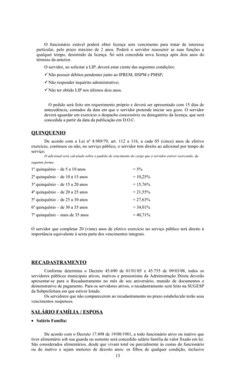 O funcionário estável poderá obter licença sem vencimento para tratar de interesse
   particular, pelo prazo máximo de 2 anos. Poderá o servidor reassumir as suas funções a
   qualquer tempo, desistindo da licença. Só será concedida nova licença após dois anos do
   término da anterior.
        O servidor, ao solicitar a LIP, deverá estar ciente das seguintes condições:
         Não possuir débitos pendentes junto ao IPREM, HSPM e PMSP;
         Não responder inquérito administrativo;
         Não ter obtido LIP nos últimos dois anos.


          O pedido será feito em requerimento próprio e deverá ser apresentado com 15 dias de
        antecedência, contados da data em que o servidor pretende iniciar seu gozo. O servidor
        deverá aguardar em exercício o despacho concessório ou denegatório da licença, que será
        concedida a partir da data da publicação em D.O.C.

QUINQUENIO
       De acordo com a Lei nº 8.989/79, art. 112 a 116, a cada 05 (cinco) anos de efetivo
exercício, contínuos ou não, no serviço público, o servidor tem direito ao adicional por tempo de
serviço.
        O adicional será calculado sobre o padrão de vencimento do cargo que o servidor estiver exercendo, da
seguinte forma:
1º quinquênio – de 5 a 10 anos                                    = 5%
2º quinquênio – de 10 a 15 anos                                   = 10,25%
3º quinquênio – de 15 a 20 anos                                   = 15,76%
4º quinquênio – de 20 a 25 anos                                   = 21,55%
5º quinquênio – de 25 a 30 anos                                   = 27,63%
6º quinquênio – de 30 a 35 anos                                   = 34,01%
7º quinquênio – mais de 35 anos                                   = 40,71%


O servidor que completar 20 (vinte) anos de efetivo exercício no serviço público terá direito à
importância equivalente à sexta parte dos vencimentos integrais.




RECADASTRAMENTO
       Conforme determina o Decreto 45.690 de 01/01/05 e 45.755 de 09/03/08, todos os
servidores públicos municipais ativos, inativos e pensionistas da Administração Direta deverão
apresentar-se para o Recadastramento no mês de seu aniversário, munido de documentos e
demonstrativo de pagamento. Para os servidores ativos, o recadastramento será feito na SUGESP
da Subprefeitura em que estiver lotado.
       Os servidores que não comparecerem ao recadastramento no prazo estabelecido terão seus
vencimentos suspensos.

SALÁRIO FAMÍLIA / ESPOSA
• Salário Família:


         De acordo com o Decreto 17.498 de 19/08/1981, a todo funcionário ativo ou inativo que
tiver alimentário sob sua guarda ou sustento será concedido salário família de valor fixado em lei.
São considerados alimentários, desde que vivam total ou parcialmente às custas do funcionário
ou do inativo e sejam menores de dezoito anos: os filhos de qualquer condição, inclusive
                                                13
 