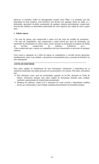 adotivos; os enteados; órfãos ou desamparados criados como filhos e os tutelados que não
disponham de bens próprios. Este benefício será devido sem qualquer limite de idade, se o
alimentário apresentar invalidez permanente de qualquer natureza pericialmente comprovada.
Será devido, também, ao alimentário matriculado em curso superior, até a idade de vinte e quatro
anos.

• Salário esposa:


• No caso de esposa, seja comprovada a união civil por meio de certidão de casamento;
• No caso de companheira, seja comprovada a união estável por meio de declaração, por
intermédio de testemunhas ou outros meios (como inclusão na declaração de Imposto de Renda
do        servidor,    comprovante       de      endereço       residencial     etc.);
• Seja comprovado que a esposa ou companheira não tem remuneração ou provento de qualquer
natureza.

Caso ocorra a separação ou o óbito da esposa ou companheira, o servidor deverá apresentar,
imediatamente, junto a sua unidade, o documento correspondente para a cessação do benefício no
mês subsequente.

ATENÇÃO SERVIDOR

Para maior rapidez no atendimento de suas solicitações, salientamos a importância de se
manterem atualizados seus dados pessoais em seu prontuário e no sistema. Para tanto, solicitamos
que:
 • Para alterações como: grau de escolaridade, segunda via do RG, alteração no Título de
    Eleitor, solicitamos entregar uma cópia simples do documento alterado nesta unidade,
    mediante a apresentação do original para autenticação;
 • Mudança de endereço, estado civil e alterações de conta corrente e dependentes também
    devem ser comunicadas a esta Unidade mediante preenchimento de formulário próprio.




                                              14
 