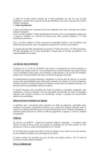 A chefia do servidor poderá conceder até 6 faltas justificadas por ano. No caso da falta
justificada, o servidor terá o desconto do dia não trabalhado, bem como o desconto dos auxílios
refeição e transporte.
• Faltas Injustificadas:

A falta injustificada terá o desconto do dia não trabalhado, bem como o desconto dos auxílios
refeição e transporte.
Caso o servidor complete 15 faltas injustificadas consecutivas, terá o seu pagamento suspenso até
o retorno ao trabalho ou a abertura de Processo por Faltas, quando completar a 31ª falta
injustificada consecutiva.

Caso o servidor complete 61 faltas consecutivas interpoladas durante o ano de trabalho, será
aberto processo por faltas, tendo seu pagamento suspenso até o retorno às suas funções.

A comunicação das faltas injustificadas do servidor (15ª falta consecutiva, 31ª falta consecutiva,
40ª falta interpolada ou 61ª falta interpolada) à Sugesp para as devidas providências é de
responsabilidade de sua chefia.




AUXÍLIO-TRANSPORTE

Conforme Lei nº 13.194 de 24/10/2001, têm direito ao recebimento do auxílio-transporte os
servidores que residam a mais de 1 km. de distância do seu local de trabalho e que façam somente
o uso de transporte coletivo para a sua locomoção, sendo proibido o uso de meios de transporte
próprios até o local de trabalho, bem como a utilização de garagem municipal.

O recadastramento do auxílio-transporte é obrigatório no mês de abril de cada ano. O servidor
assume total responsabilidade pelas informações constantes do Cadastro do Auxílio-Transporte,
devendo comunicar eventuais alterações de endereço ou dos meios de transporte utilizados, sob
pena de incorrer nas penalidades cabíveis na espécie.

O Auxílio-Transporte será concedido pela chefia da unidade ou autoridade competente, após
conferência e exame do itinerário e da real necessidade da utilização dos meios de transporte
indicados pelo servidor, levando-se em consideração, sempre, o princípio da economicidade
aliado ao da razoabilidade.

DESCONTOS CONSIGNATÁRIOS

A prefeitura não é responsável pelos descontos em folha de pagamento autorizados pelos
servidores (associações, empréstimos bancários, etc), (sendo que) qualquer distorção entre os
valores ou a cobrança indevida deverá ser resolvida diretamente com a entidade consignatária. A
prefeitura apenas desconta os valores na folha de pagamento e repassa os valores à entidade
consignatária.

FÉRIAS

De acordo a Lei 8989/79 – estatuto dos servidores públicos municipais - os servidores terão
direito a 30 dias de férias anuais, que poderão ser usufruídas em um único período, em dois
períodos de 15 dias ou, ainda, em dois períodos de 10 e 20 dias.

Os servidores devem escalar suas férias no mês de outubro do ano anterior ao uso das mesmas,
em sua unidade de trabalho com a autorização de sua chefia.

O número máximo de servidores em gozo de férias não poderá exceder a 15% do total de
servidores de cada unidade de trabalho.

INSALUBRIDADE

                                               17
 