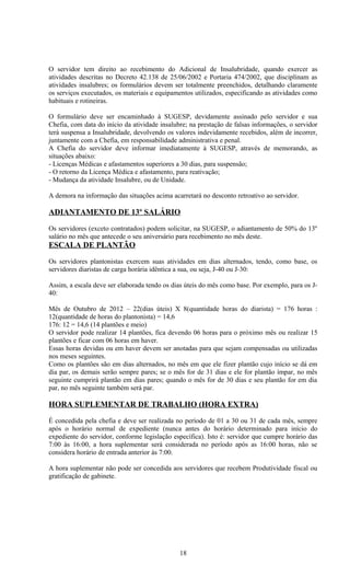 O servidor tem direito ao recebimento do Adicional de Insalubridade, quando exercer as
atividades descritas no Decreto 42.138 de 25/06/2002 e Portaria 474/2002, que disciplinam as
atividades insalubres; os formulários devem ser totalmente preenchidos, detalhando claramente
os serviços executados, os materiais e equipamentos utilizados, especificando as atividades como
habituais e rotineiras.

O formulário deve ser encaminhado à SUGESP, devidamente assinado pelo servidor e sua
Chefia, com data do início da atividade insalubre; na prestação de falsas informações, o servidor
terá suspensa a Insalubridade, devolvendo os valores indevidamente recebidos, além de incorrer,
juntamente com a Chefia, em responsabilidade administrativa e penal.
A Chefia do servidor deve informar imediatamente à SUGESP, através de memorando, as
situações abaixo:
- Licenças Médicas e afastamentos superiores a 30 dias, para suspensão;
- O retorno da Licença Médica e afastamento, para reativação;
- Mudança da atividade Insalubre, ou de Unidade.

A demora na informação das situações acima acarretará no desconto retroativo ao servidor.

ADIANTAMENTO DE 13º SALÁRIO

Os servidores (exceto contratados) podem solicitar, na SUGESP, o adiantamento de 50% do 13º
salário no mês que antecede o seu aniversário para recebimento no mês deste.
ESCALA DE PLANTÃO

Os servidores plantonistas exercem suas atividades em dias alternados, tendo, como base, os
servidores diaristas de carga horária idêntica a sua, ou seja, J-40 ou J-30:

Assim, a escala deve ser elaborada tendo os dias úteis do mês como base. Por exemplo, para os J-
40:

Mês de Outubro de 2012 – 22(dias úteis) X 8(quantidade horas do diarista) = 176 horas :
12(quantidade de horas do plantonista) = 14,6
176: 12 = 14,6 (14 plantões e meio)
O servidor pode realizar 14 plantões, fica devendo 06 horas para o próximo mês ou realizar 15
plantões e ficar com 06 horas em haver.
Essas horas devidas ou em haver devem ser anotadas para que sejam compensadas ou utilizadas
nos meses seguintes.
Como os plantões são em dias alternados, no mês em que ele fizer plantão cujo início se dá em
dia par, os demais serão sempre pares; se o mês for de 31 dias e ele for plantão ímpar, no mês
seguinte cumprirá plantão em dias pares; quando o mês for de 30 dias e seu plantão for em dia
par, no mês seguinte também será par.

HORA SUPLEMENTAR DE TRABALHO (HORA EXTRA)

É concedida pela chefia e deve ser realizada no período de 01 a 30 ou 31 de cada mês, sempre
após o horário normal de expediente (nunca antes do horário determinado para início do
expediente do servidor, conforme legislação específica). Isto é: servidor que cumpre horário das
7:00 às 16:00, a hora suplementar será considerada no período após as 16:00 horas, não se
considera horário de entrada anterior às 7:00.

A hora suplementar não pode ser concedida aos servidores que recebem Produtividade fiscal ou
gratificação de gabinete.




                                               18
 