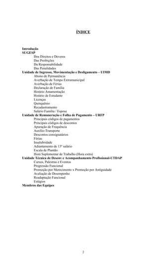 ÍNDICE



Introdução
SUGESP
       Dos Direitos e Deveres
       Das Proibições
       Da Responsabilidade
       Das Penalidades
Unidade de Ingresso, Movimentação e Desligamento – UIMD
       Abono de Permanência
       Averbação de Tempo Extramunicipal
       Averbação de Férias
       Declaração de Família
       Horário Amamentação
       Horário de Estudante
       Licenças
       Quinquênio
       Recadastramento
       Salário Família / Esposa
Unidade de Remuneração e Folha de Pagamento – URFP
       Principais códigos de pagamentos
       Principais códigos de descontos
       Apuração de Frequência
       Auxílio-Transporte
       Descontos consignatários
       Férias
       Insalubridade
       Adiantamento de 13º salário
       Escala de Plantão
       Hora Suplementar de Trabalho (Hora extra)
Unidade Técnica de Desenv e Acompanhamento Profissional-UTDAP
       Cursos, Palestras e Eventos
       Progressão Funcional
       Promoção por Merecimento x Promoção por Antiguidade
       Avaliação de Desempenho
       Readaptação Funcional
       Estágios
Membros das Equipes




                                    2
 