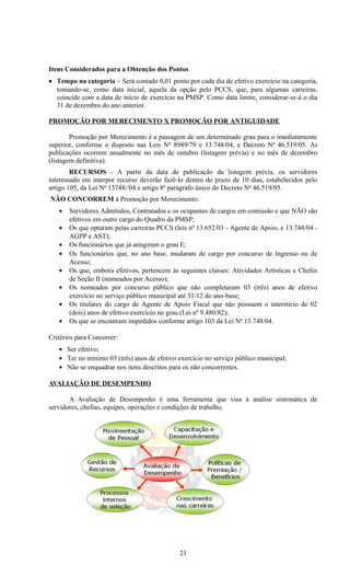 Itens Considerados para a Obtenção dos Pontos
• Tempo na categoria – Será contado 0,01 ponto por cada dia de efetivo exercício na categoria,
  tomando-se, como data inicial, aquela da opção pelo PCCS, que, para algumas carreiras,
  coincide com a data de início de exercício na PMSP. Como data limite, considerar-se-á o dia
  31 de dezembro do ano anterior.

PROMOÇÃO POR MERECIMENTO X PROMOÇÃO POR ANTIGUIDADE

        Promoção por Merecimento é a passagem de um determinado grau para o imediatamente
superior, conforme o disposto nas Leis N o 8989/79 e 13.748/04, e Decreto No 46.519/05. As
publicações ocorrem anualmente no mês de outubro (listagem prévia) e no mês de dezembro
(listagem definitiva).
        RECURSOS - A partir da data de publicação da listagem prévia, os servidores
interessado em interpor recurso deverão fazê-lo dentro do prazo de 10 dias, estabelecidos pelo
artigo 105, da Lei No 13748//04 e artigo 8o parágrafo único do Decreto No 46.519/05.
NÃO CONCORREM à Promoção por Merecimento:
   •   Servidores Admitidos, Contratados e os ocupantes de cargos em comissão e que NÃO são
       efetivos em outro cargo do Quadro da PMSP;
   •   Os que optaram pelas carreiras PCCS (leis nº 13.652/03 - Agente de Apoio, e 13.748/04 -
       AGPP e AST);
   •   Os funcionários que já atingiram o grau E;
   •   Os funcionários que, no ano base, mudaram de cargo por concurso de Ingresso ou de
       Acesso;
   •   Os que, embora efetivos, pertencem às seguintes classes: Atividades Artísticas e Chefes
       de Seção II (nomeados por Acesso);
   •   Os nomeados por concurso público que não completaram 03 (três) anos de efetivo
       exercício no serviço público municipal até 31/12 do ano-base;
   •   Os titulares do cargo de Agente de Apoio Fiscal que não possuem o interstício de 02
       (dois) anos de efetivo exercício no grau (Lei nº 9.480/82);
   •   Os que se encontram impedidos conforme artigo 103 da Lei No 13.748/04.

Critérios para Concorrer:
   • Ser efetivo;
   • Ter no mínimo 03 (três) anos de efetivo exercício no serviço público municipal;
   • Não se enquadrar nos itens descritos para os não concorrentes.

AVALIAÇÃO DE DESEMPENHO

       A Avaliação de Desempenho é uma ferramenta que visa à análise sistemática de
servidores, chefias, equipes, operações e condições de trabalho.




                                             21
 
