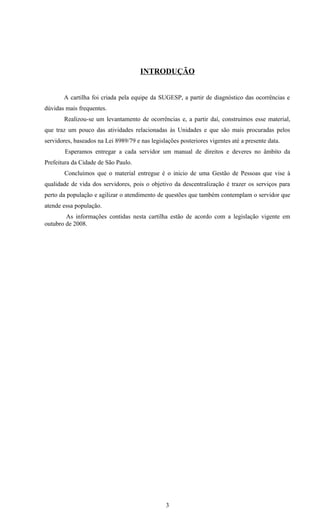 INTRODUÇÃO


       A cartilha foi criada pela equipe da SUGESP, a partir de diagnóstico das ocorrências e
dúvidas mais frequentes.
       Realizou-se um levantamento de ocorrências e, a partir daí, construímos esse material,
que traz um pouco das atividades relacionadas às Unidades e que são mais procuradas pelos
servidores, baseados na Lei 8989/79 e nas legislações posteriores vigentes até a presente data.
        Esperamos entregar a cada servidor um manual de direitos e deveres no âmbito da
Prefeitura da Cidade de São Paulo.
        Concluímos que o material entregue é o inicio de uma Gestão de Pessoas que vise à
qualidade de vida dos servidores, pois o objetivo da descentralização é trazer os serviços para
perto da população e agilizar o atendimento de questões que também contemplam o servidor que
atende essa população.
        As informações contidas nesta cartilha estão de acordo com a legislação vigente em
outubro de 2008.




                                                 3
 