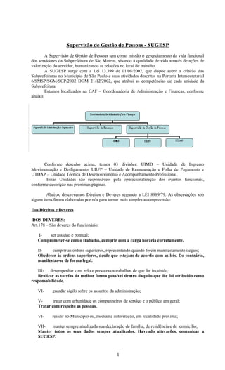 Supervisão de Gestão de Pessoas - SUGESP
        A Supervisão de Gestão de Pessoas tem como missão o gerenciamento da vida funcional
dos servidores da Subprefeitura de São Mateus, visando à qualidade de vida através de ações de
valorização do servidor, humanizando as relações no local de trabalho.
        A SUGESP surge com a Lei 13.399 de 01/08/2002, que dispõe sobre a criação das
Subprefeituras no Município de São Paulo e suas atividades descritas na Portaria Intersecretarial
6/SMSP/SGM/SGP/2002 DOM 21/12/2002, que atribui as competências de cada unidade da
Subprefeitura.
        Estamos localizados na CAF – Coordenadoria de Administração e Finanças, conforme
abaixo:




      Conforme desenho acima, temos 03 divisões: UIMD – Unidade de Ingresso
Movimentação e Desligamento, URFP – Unidade de Remuneração e Folha de Pagamento e
UTDAP – Unidade Técnica de Desenvolvimento e Acompanhamento Profissional.
       Essas Unidades são responsáveis pela operacionalização dos eventos funcionais,
conforme descrição nas próximas páginas.

         Abaixo, descrevemos Direitos e Deveres segundo a LEI 8989/79. As observações sob
alguns itens foram elaboradas por nós para tornar mais simples a compreensão:

Dos Direitos e Deveres

DOS DEVERES:
Art.178 – São deveres do funcionário:

   I-   ser assíduo e pontual;
   Comprometer-se com o trabalho, cumprir com a carga horária corretamente.

   II-    cumprir as ordens superiores, representando quando forem manifestamente ilegais;
   Obedecer às ordens superiores, desde que estejam de acordo com as leis. Do contrário,
   manifestar-se de forma legal.

   III-  desempenhar com zelo e presteza os trabalhos de que for incubido;
   Realizar as tarefas da melhor forma possível dentro daquilo que lhe foi atribuído como
responsabilidade.

   VI-     guardar sigilo sobre os assuntos da administração;

   V-      tratar com urbanidade os companheiros de serviço e o público em geral;
   Tratar com respeito as pessoas.

   VI-     residir no Município ou, mediante autorização, em localidade próxima;

   VII-  manter sempre atualizada sua declaração de família, de residência e de domicílio;
   Manter todos os seus dados sempre atualizados. Havendo alterações, comunicar a
   SUGESP.



                                               4
 