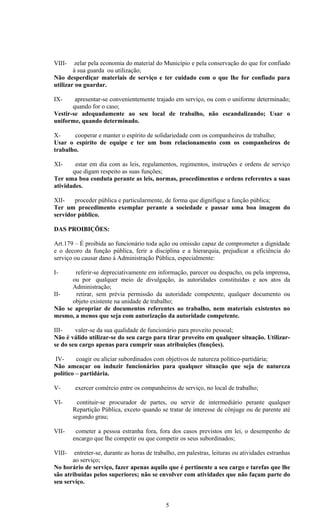 VIII-    zelar pela economia do material do Município e pela conservação do que for confiado
        á sua guarda ou utilização;
Não desperdiçar materiais de serviço e ter cuidado com o que lhe for confiado para
utilizar ou guardar.

IX-     apresentar-se convenientemente trajado em serviço, ou com o uniforme determinado;
       quando for o caso;
Vestir-se adequadamente ao seu local de trabalho, não escandalizando; Usar o
uniforme, quando determinado.

X-     cooperar e manter o espírito de solidariedade com os companheiros de trabalho;
Usar o espírito de equipe e ter um bom relacionamento com os companheiros de
trabalho.

XI-     estar em dia com as leis, regulamentos, regimentos, instruções e ordens de serviço
       que digam respeito as suas funções;
Ter uma boa conduta perante as leis, normas, procedimentos e ordens referentes a suas
atividades.

XII-   proceder pública e particularmente, de forma que dignifique a função pública;
Ter um procedimento exemplar perante a sociedade e passar uma boa imagem do
servidor público.

DAS PROIBIÇÕES:

Art.179 – É proibida ao funcionário toda ação ou omissão capaz de comprometer a dignidade
e o decoro da função pública, ferir a disciplina e a hierarquia, prejudicar a eficiência do
serviço ou causar dano á Administração Pública, especialmente:

I-     referir-se depreciativamente em informação, parecer ou despacho, ou pela imprensa,
      ou por qualquer meio de divulgação, ás autoridades constituídas e aos atos da
      Administração;
II-    retirar, sem prévia permissão da autoridade competente, qualquer documento ou
      objeto existente na unidade de trabalho;
Não se apropriar de documentos referentes ao trabalho, nem materiais existentes no
mesmo, a menos que seja com autorização da autoridade competente.

III-    valer-se da sua qualidade de funcionário para proveito pessoal;
Não é válido utilizar-se do seu cargo para tirar proveito em qualquer situação. Utilizar-
se do seu cargo apenas para cumprir suas atribuições (funções).

IV-      coagir ou aliciar subordinados com objetivos de natureza político-partidária;
Não ameaçar ou induzir funcionários para qualquer situação que seja de natureza
político – partidária.

V-      exercer comércio entre os companheiros de serviço, no local de trabalho;

VI-       contituir-se procurador de partes, ou servir de intermediário perante qualquer
        Repartição Pública, exceto quando se tratar de interesse de cônjuge ou de parente até
        segundo grau;

VII-     cometer a pessoa estranha fora, fora dos casos previstos em lei, o desempenho de
        encargo que lhe competir ou que competir os seus subordinados;

VIII-   entreter-se, durante as horas de trabalho, em palestras, leituras ou atividades estranhas
       ao serviço;
No horário de serviço, fazer apenas aquilo que é pertinente a seu cargo e tarefas que lhe
são atribuídas pelos superiores; não se envolver com atividades que não façam parte do
seu serviço.


                                             5
 