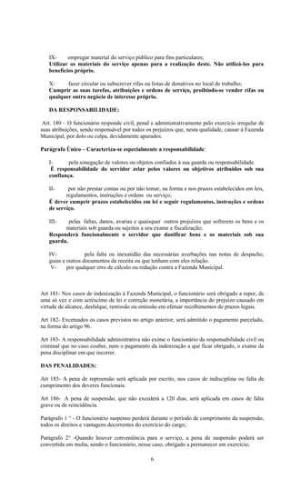 IX-     empregar material do serviço público para fins particulares;
   Utilizar os materiais do serviço apenas para a realização deste. Não utilizá-los para
   benefícios próprio.

   X-     fazer circular ou subscrever rifas ou listas de donativos no local de trabalho;
   Cumprir as suas tarefas, atribuições e ordens de serviço, proibindo-se vender rifas ou
   qualquer outro negócio de interesse próprio.

   DA RESPONSABILIDADE:

 Art. 180 – O funcionário responde civil, penal e administrativamente pelo exercício irregular de
suas atribuições, sendo responsável por todos os prejuízos que, nesta qualidade, causar à Fazenda
Municipal, por dolo ou culpa, devidamente apurados.

Parágrafo Único – Caracteriza-se especialmente a responsabilidade:

   I-      pela sonegação de valores ou objetos confiados à sua guarda ou responsabilidade.
    É responsabilidade do servidor zelar pelos valores ou objetivos atribuídos sob sua
   confiança.

   II-     por não prestar contas ou por não tomar, na forma e nos prazos estabelecidos em leis,
          regulamentos, instruções e ordens ou serviço;
   É dever cumprir prazos estabelecidos em lei e seguir regulamentos, instruções e ordens
   de serviço.

   III-    pelas faltas, danos, avarias e quaisquer outros prejuízos que sofrerem os bens e os
         materiais sob guarda ou sujeitos a seu exame e fiscalização;
   Responderá funcionalmente o servidor que danificar bens e os materiais sob sua
   guarda.

   IV-             pela falta ou inexatidão das necessárias averbações nas notas de despacho,
   guias e outros documentos da receita ou que tenham com eles relação.
    V-     por qualquer erro de cálculo ou redução contra a Fazenda Municipal.



Art 181- Nos casos de indenização à Fazenda Municipal, o funcionário será obrigado a repor, de
uma só vez e com acréscimo de lei e correção monetária, a importância do prejuízo causado em
virtude de alcance, desfalque, remissão ou omissão em efetuar recolhimentos de prazos legais.

Art 182- Excetuados os casos previstos no artigo anterior, será admitido o pagamento parcelado,
na forma do artigo 96.

Art 183- A responsabilidade administrativa não exime o funcionário da responsabilidade civil ou
criminal que no caso couber, nem o pagamento da indenização a que ficar obrigado, o exame da
pena disciplinar em que incorrer.

DAS PENALIDADES:

Art 185- A pena de repreensão será aplicada por escrito, nos casos de indisciplina ou falta de
cumprimento dos deveres funcionais.

Art 186- A pena de suspensão, que não excederá a 120 dias, será aplicada em casos de falta
grave ou de reincidência.

Parágrafo 1 ° - O funcionário suspenso perderá durante o período de cumprimento da suspensão,
todos os direitos e vantagens decorrentes do exercício do cargo;

Parágrafo 2° -Quando houver conveniência para o serviço, a pena de suspensão poderá ser
convertida em multa, sendo o funcionário, nesse caso, obrigado a permanecer em exercício;

                                               6
 