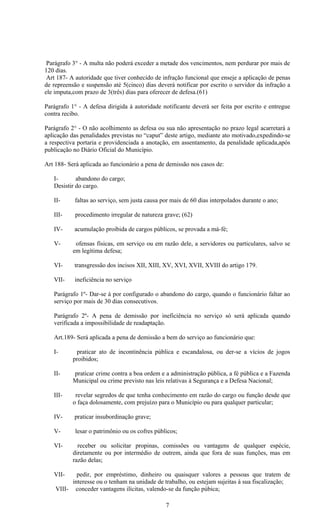 Parágrafo 3° - A multa não poderá exceder a metade dos vencimentos, nem perdurar por mais de
120 dias.
 Art 187- A autoridade que tiver conhecido de infração funcional que enseje a aplicação de penas
de repreensão e suspensão até 5(cinco) dias deverá notificar por escrito o servidor da infração a
ele imputa,com prazo de 3(três) dias para oferecer de defesa.(61)

Parágrafo 1° - A defesa dirigida á autoridade notificante deverá ser feita por escrito e entregue
contra recibo.

Parágrafo 2° - O não acolhimento as defesa ou sua não apresentação no prazo legal acarretará a
aplicação das penalidades previstas no “caput” deste artigo, mediante ato motivado,expedindo-se
a respectiva portaria e providenciada a anotação, em assentamento, da penalidade aplicada,após
publicação no Diário Oficial do Município.

Art 188- Será aplicada ao funcionário a pena de demissão nos casos de:

   I-       abandono do cargo;
   Desistir do cargo.

   II-     faltas ao serviço, sem justa causa por mais de 60 dias interpolados durante o ano;

   III-     procedimento irregular de natureza grave; (62)

   IV-     acumulação proibida de cargos públicos, se provada a má-fé;

   V-       ofensas físicas, em serviço ou em razão dele, a servidores ou particulares, salvo se
           em legítima defesa;

   VI-     transgressão dos incisos XII, XIII, XV, XVI, XVII, XVIII do artigo 179.

   VII-    ineficiência no serviço

   Parágrafo 1º- Dar-se á por configurado o abandono do cargo, quando o funcionário faltar ao
   serviço por mais de 30 dias consecutivos.

   Parágrafo 2º- A pena de demissão por ineficiência no serviço só será aplicada quando
   verificada a impossibilidade de readaptação.

   Art.189- Será aplicada a pena de demissão a bem do serviço ao funcionário que:

   I-       praticar ato de incontinência pública e escandalosa, ou der-se a vícios de jogos
           proibidos;

   II-     praticar crime contra a boa ordem e a administração pública, a fé pública e a Fazenda
           Municipal ou crime previsto nas leis relativas à Segurança e a Defesa Nacional;

   III-     revelar segredos de que tenha conhecimento em razão do cargo ou função desde que
           o faça dolosamente, com prejuízo para o Município ou para qualquer particular;

   IV-     praticar insubordinação grave;

   V-       lesar o patrimônio ou os cofres públicos;

   VI-       receber ou solicitar propinas, comissões ou vantagens de qualquer espécie,
           diretamente ou por intermédio de outrem, ainda que fora de suas funções, mas em
           razão delas;

   VII-     pedir, por empréstimo, dinheiro ou quaisquer valores a pessoas que tratem de
          interesse ou o tenham na unidade de trabalho, ou estejam sujeitas à sua fiscalização;
    VIII- conceder vantagens ilícitas, valendo-se da função púbica;

                                                7
 