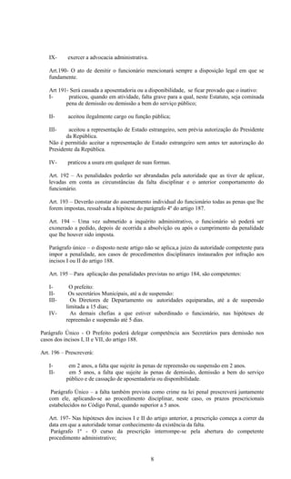 IX-     exercer a advocacia administrativa.

   Art.190- O ato de demitir o funcionário mencionará sempre a disposição legal em que se
   fundamente.

   Art 191- Será cassada a aposentadoria ou a disponibilidade, se ficar provado que o inativo:
   I-      praticou, quando em atividade, falta grave para a qual, neste Estatuto, seja cominada
          pena de demissão ou demissão a bem do serviço público;

   II-      aceitou ilegalmente cargo ou função pública;

   III-    aceitou a representação de Estado estrangeiro, sem prévia autorização do Presidente
          da República.
   Não é permitido aceitar a representação de Estado estrangeiro sem antes ter autorização do
   Presidente da República.

   IV-     praticou a usura em qualquer de suas formas.

   Art. 192 – As penalidades poderão ser abrandadas pela autoridade que as tiver de aplicar,
   levadas em conta as circunstâncias da falta disciplinar e o anterior comportamento do
   funcionário.

   Art. 193 – Deverão constar do assentamento individual do funcionário todas as penas que lhe
   forem impostas, ressalvada a hipótese do parágrafo 4º do artigo 187.

   Art. 194 – Uma vez submetido a inquérito administrativo, o funcionário só poderá ser
   exonerado a pedido, depois de ocorrida a absolvição ou após o cumprimento da penalidade
   que lhe houver sido imposta.

   Parágrafo único – o disposto neste artigo não se aplica,a juízo da autoridade competente para
   impor a penalidade, aos casos de procedimentos disciplinares instaurados por infração aos
   incisos I ou II do artigo 188.

   Art. 195 – Para aplicação das penalidades previstas no artigo 184, são competentes:

   I-        O prefeito:
   II-      Os secretários Municipais, até a de suspensão:
   III-      Os Diretores de Departamento ou autoridades equiparadas, até a de suspensão
           limitada a 15 dias;
   IV-       As demais chefias a que estiver subordinado o funcionário, nas hipóteses de
           repreensão e suspensão até 5 dias.

Parágrafo Único - O Prefeito poderá delegar competência aos Secretários para demissão nos
casos dos incisos I, II e VII, do artigo 188.

Art. 196 – Prescreverá:

   I-       em 2 anos, a falta que sujeite às penas de repreensão ou suspensão em 2 anos.
   II-      em 5 anos, a falta que sujeite às penas de demissão, demissão a bem do serviço
           público e de cassação de aposentadoria ou disponibilidade.

    Parágrafo Único – a falta também prevista como crime na lei penal prescreverá juntamente
   com ele, aplicando-se ao procedimento disciplinar, neste caso, os prazos prescricionais
   estabelecidos no Código Penal, quando superior a 5 anos.

   Art. 197- Nas hipóteses dos incisos I e II do artigo anterior, a prescrição começa a correr da
   data em que a autoridade tomar conhecimento da existência da falta.
    Parágrafo 1º - O curso da prescrição interrompe-se pela abertura do competente
   procedimento administrativo;


                                                 8
 