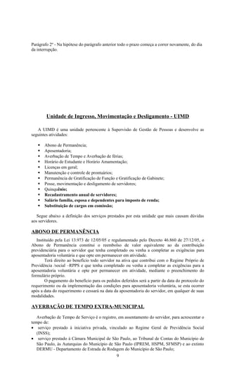 Parágrafo 2º - Na hipótese do parágrafo anterior todo o prazo começa a correr novamente, do dia
da interrupção.




        Unidade de Ingresso, Movimentação e Desligamento - UIMD

   A UIMD é uma unidade pertencente à Supervisão de Gestão de Pessoas e desenvolve as
seguintes atividades:

      Abono de Permanência;
      Aposentadoria;
      Averbação de Tempo e Averbação de férias;
      Horário de Estudante e Horário Amamentação;
      Licenças em geral;
      Manutenção e controle de prontuários;
      Permanência de Gratificação de Função e Gratificação de Gabinete;
      Posse, movimentação e desligamento de servidores;
      Quinquênio;
      Recadastramento anual de servidores;
      Salário família, esposa e dependentes para imposto de renda;
      Substituição de cargos em comissão;

   Segue abaixo a definição dos serviços prestados por esta unidade que mais causam dúvidas
aos servidores.

ABONO DE PERMANÊNCIA
   Instituído pela Lei 13.973 de 12/05/05 e regulamentado pelo Decreto 46.860 de 27/12/05, o
Abono de Permanência constitui o reembolso de valor equivalente ao da contribuição
previdenciária para o servidor que tenha completado ou venha a completar as exigências para
aposentadoria voluntária e que opte em permanecer em atividade.
        Terá direito ao benefício todo servidor na ativa que contribui com o Regime Próprio de
Previdência /social –RPPS e que tenha completado ou venha a completar as exigências para a
aposentadoria voluntária e opte por permanecer em atividade, mediante o preenchimento do
formulário próprio.
        O pagamento do benefício para os pedidos deferidos será a partir da data do protocolo do
requerimento ou da implementação das condições para aposentadoria voluntária, se esta ocorrer
após a data do requerimento e cessará na data da aposentadoria do servidor, em qualquer de suas
modalidades.

AVERBAÇÃO DE TEMPO EXTRA-MUNICIPAL

   Averbação de Tempo de Serviço é o registro, em assentamento do servidor, para acrescentar o
tempo de:
• serviço prestado à iniciativa privada, vinculado ao Regime Geral de Previdência Social
   (INSS);
• serviço prestado à Câmara Municipal de São Paulo, ao Tribunal de Contas do Município de
   São Paulo, às Autarquias do Município de São Paulo (IPREM, HSPM, SFMSP) e ao extinto
   DERMU - Departamento de Estrada de Rodagem do Município de São Paulo;
                                              9
 
