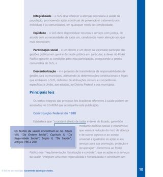 O SUS no seu município. Garantindo saúde para todos. 10
Integralidade – o SUS deve oferecer a atenção necessária à saúde da
população, promovendo ações contínuas de prevenção e tratamento aos
indivíduos e às comunidades, em quaisquer níveis de complexidade;
Eqüidade – o SUS deve disponibilizar recursos e serviços com justiça, de
acordo com as necessidades de cada um, canalizando maior atenção aos que
mais necessitam;
Participação social – é um direito e um dever da sociedade participar das
gestões públicas em geral e da saúde pública em particular; é dever do Poder
Público garantir as condições para essa participação, assegurando a gestão
comunitária do SUS; e
Descentralização – é o processo de transferência de responsabilidades de
gestão para os municípios, atendendo às determinações constitucionais e legais
que embasam o SUS, definidor de atribuições comuns e competências
específicas à União, aos estados, ao Distrito Federal e aos municípios.
Principais leis
Os textos integrais das principais leis brasileiras referentes à saúde podem ser
acessados no CD-ROM que acompanha esta publicação.
Constituição Federal de 1988
Estabelece que “a saúde é direito de todos e dever do Estado, garantido
mediante políticas sociais e econômicas
que visem à redução do risco de doença
e de outros agravos e ao acesso
universal e igualitário às ações e aos
serviços para sua promoção, proteção e
recuperação”. Determina ao Poder
Público sua “regulamentação, fiscalização e controle”, que as ações e os serviços
da saúde “integram uma rede regionalizada e hierarquizada e constituem um
Os textos da saúde encontram-se no Título
VIII, “Da Ordem Social”, Capítulo II, “Da
Seguridade Social”, Seção II, “Da Saúde”,
artigos 196 a 200.
 