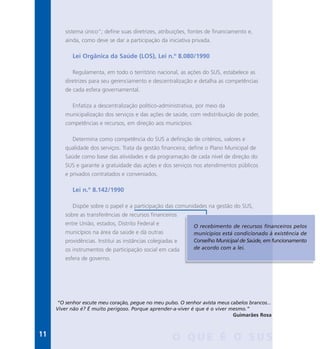 sistema único”; define suas diretrizes, atribuições, fontes de financiamento e,
ainda, como deve se dar a participação da iniciativa privada.
Lei Orgânica da Saúde (LOS), Lei n.º 8.080/1990
Regulamenta, em todo o território nacional, as ações do SUS, estabelece as
diretrizes para seu gerenciamento e descentralização e detalha as competências
de cada esfera governamental.
Enfatiza a descentralização político-administrativa, por meio da
municipalização dos serviços e das ações de saúde, com redistribuição de poder,
competências e recursos, em direção aos municípios.
Determina como competência do SUS a definição de critérios, valores e
qualidade dos serviços. Trata da gestão financeira; define o Plano Municipal de
Saúde como base das atividades e da programação de cada nível de direção do
SUS e garante a gratuidade das ações e dos serviços nos atendimentos públicos
e privados contratados e conveniados.
Lei n.º 8.142/1990
Dispõe sobre o papel e a participação das comunidades na gestão do SUS,
sobre as transferências de recursos financeiros
entre União, estados, Distrito Federal e
municípios na área da saúde e dá outras
providências. Institui as instâncias colegiadas e
os instrumentos de participação social em cada
esfera de governo.
O recebimento de recursos financeiros pelos
municípios está condicionado à existência de
Conselho Municipal de Saúde, em funcionamento
de acordo com a lei.
O Q U E É O S U S
“O senhor escute meu coração, pegue no meu pulso. O senhor avista meus cabelos brancos...
Viver não é? É muito perigoso. Porque aprender-a-viver é que é o viver mesmo.”
Guimarães Rosa
11
 