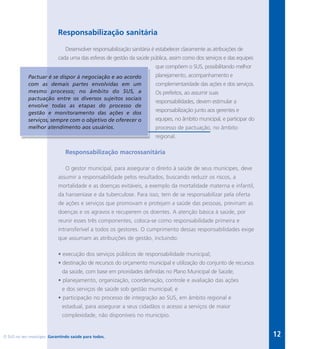12
Responsabilização sanitária
Desenvolver responsabilização sanitária é estabelecer claramente as atribuições de
cada uma das esferas de gestão da saúde pública, assim como dos serviços e das equipes
que compõem o SUS, possibilitando melhor
planejamento, acompanhamento e
complementaridade das ações e dos serviços.
Os prefeitos, ao assumir suas
responsabilidades, devem estimular a
responsabilização junto aos gerentes e
equipes, no âmbito municipal, e participar do
processo de pactuação, no âmbito
regional.
Responsabilização macrossanitária
O gestor municipal, para assegurar o direito à saúde de seus munícipes, deve
assumir a responsabilidade pelos resultados, buscando reduzir os riscos, a
mortalidade e as doenças evitáveis, a exemplo da mortalidade materna e infantil,
da hanseníase e da tuberculose. Para isso, tem de se responsabilizar pela oferta
de ações e serviços que promovam e protejam a saúde das pessoas, previnam as
doenças e os agravos e recuperem os doentes. A atenção básica à saúde, por
reunir esses três componentes, coloca-se como responsabilidade primeira e
intransferível a todos os gestores. O cumprimento dessas responsabilidades exige
que assumam as atribuições de gestão, incluindo:
• execução dos serviços públicos de responsabilidade municipal;
• destinação de recursos do orçamento municipal e utilização do conjunto de recursos
da saúde, com base em prioridades definidas no Plano Municipal de Saúde;
• planejamento, organização, coordenação, controle e avaliação das ações
e dos serviços de saúde sob gestão municipal; e
• participação no processo de integração ao SUS, em âmbito regional e
estadual, para assegurar a seus cidadãos o acesso a serviços de maior
complexidade, não disponíveis no município.
Pactuar é se dispor à negociação e ao acordo
com as demais partes envolvidas em um
mesmo processo; no âmbito do SUS, a
pactuação entre os diversos sujeitos sociais
envolve todas as etapas do processo de
gestão e monitoramento das ações e dos
serviços, sempre com o objetivo de oferecer o
melhor atendimento aos usuários.
O SUS no seu município. Garantindo saúde para todos.
 