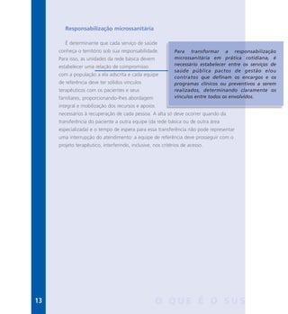 13 O Q U E É O S U S
Responsabilização microssanitária
É determinante que cada serviço de saúde
conheça o território sob sua responsabilidade.
Para isso, as unidades da rede básica devem
estabelecer uma relação de compromisso
com a população a ela adscrita e cada equipe
de referência deve ter sólidos vínculos
terapêuticos com os pacientes e seus
familiares, proporcionando-lhes abordagem
integral e mobilização dos recursos e apoios
necessários à recuperação de cada pessoa. A alta só deve ocorrer quando da
transferência do paciente a outra equipe (da rede básica ou de outra área
especializada) e o tempo de espera para essa transferência não pode representar
uma interrupção do atendimento: a equipe de referência deve prosseguir com o
projeto terapêutico, interferindo, inclusive, nos critérios de acesso.
Para transformar a responsabilização
microssanitária em prática cotidiana, é
necessário estabelecer entre os serviços de
saúde pública pactos de gestão e/ou
contratos que definam os encargos e os
programas clínicos ou preventivos a serem
realizados, determinando claramente os
vínculos entre todos os envolvidos.
 