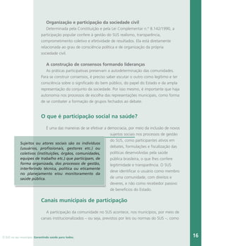 O SUS no seu município. Garantindo saúde para todos. 16
Organização e participação da sociedade civil
Determinada pela Constituição e pela Lei Complementar n.º 8.142/1990, a
participação popular confere à gestão do SUS realismo, transparência,
comprometimento coletivo e efetividade de resultados. Ela está diretamente
relacionada ao grau de consciência política e de organização da própria
sociedade civil.
A construção de consensos formando lideranças
As práticas participativas preservam a autodeterminação das comunidades.
Para se construir consensos, é preciso saber escutar o outro como legítimo e ter
consciência sobre o significado do bem público, do papel do Estado e da ampla
representação do conjunto da sociedade. Por isso mesmo, é importante que haja
autonomia nos processos de escolha das representações municipais, como forma
de se combater a formação de grupos fechados ao debate.
O que é participação social na saúde?
É uma das maneiras de se efetivar a democracia, por meio da inclusão de novos
sujeitos sociais nos processos de gestão
do SUS, como participantes ativos em
debates, formulações e fiscalização das
políticas desenvolvidas pela saúde
pública brasileira, o que lhes confere
legitimidade e transparência. O SUS
deve identificar o usuário como membro
de uma comunidade, com direitos e
deveres, e não como recebedor passivo
de benefícios do Estado.
Canais municipais de participação
A participação da comunidade no SUS acontece, nos municípios, por meio de
canais institucionalizados – ou seja, previstos por leis ou normas do SUS –, como
Sujeitos ou atores sociais são os indivíduos
(usuários, profissionais, gestores etc.) ou
coletivos (instituições, órgãos, comunidades,
equipes de trabalho etc.) que participam, de
forma organizada, dos processos de gestão,
interferindo técnica, política ou eticamente
no planejamento e/ou monitoramento da
saúde pública.
 