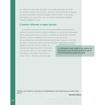 PA R T I C I PA Ç Ã O E
C O N T R O L E S O C I A L
as Conferências Municipais de Saúde, os Conselhos Municipais de Saúde,
os Conselhos Gestores de Serviços ou, ainda, por meio de reuniões de grupos,
por áreas de afinidade. Mesmo nos órgãos internos do SUS, os processos
participativos são importantes, como as mesas de negociação trabalhista,
a direção colegiada e outras.
É preciso informar e saber escutar
As ouvidorias municipais do SUS, as consultas públicas e as pesquisas de
opinião de usuários permitem colher as avaliações e as demandas da população
sobre a saúde pública local e conhecer a realidade do atendimento fornecido
pelo SUS. É preciso estabelecer canais de comunicação que levem
permanentemente à comunidade esclarecimentos sobre as ações e os serviços
de saúde – em particular sobre prestações de contas, informações de saúde e
relatórios de gestão. Para isso, podem ser
utilizados não apenas veículos convencionais,
como jornais, rádio e tv, mas também meios
alternativos, como rádios comunitárias ou
jornais murais – eficientes e de baixo custo.
A informação sobre saúde é um direito da
população e uma ferramenta decisiva para a
democratização da gestão da saúde.
“Somos o que fazemos, mas somos, principalmente, o que fazemos para mudar o que
somos.”
Eduardo Galeano
17
 