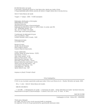 © 2004 Ministério da Saúde.
É permitida a reprodução parcial ou total desta obra, desde que citada a fonte.
A responsabilidade pelos direitos autorais de textos e imagens desta obra é da área técnica.
Série B. Textos Básicos de Saúde
Tiragem: 1.ª edição - 2004 - 15.000 exemplares
Elaboração, distribuição e informações:
MINISTÉRIO DA SAÚDE
Secretaria-Executiva
Departamento de Apoio à Descentralização
Esplanada dos Ministérios, bloco G, Edifício Sede, 3.o andar, sala 350
CEP: 70058-900, Brasília - DF
Tels.: (61) 315 3442 / 315 2649
Home page: www.saude.gov.br/dad
Coordenação da elaboração do guia:
Ana Lucia Pereira - DAD
Lumêna Almeida Castro Furtado - DAD
Elaboração do texto:
Luis André Prado
Revisão do texto:
Alcides Silva de Miranda
Dário Frederico Pasche
Cipriano Maia de Vasconcelos
Grupo colaborador:
Antônio Sérgio de Freitas Ferreira - SGTES
Deo Ramos - Funasa
João Carlos Saraiva - SCTIE
Marcus Vinícius Quito - SAS
Maria Maurília Queiroga - SGP
Marinilde Campos França - Anvisa
Rosaura Maria da Costa Hexsel - SGTES
Silvana Souza da Silva Pereira - SAS
Sonia Maria Feitosa Brito - SVS
Suely Rebouças - ASCOM
Sylvain Nahum Levy - SGP
Impresso no Brasil / Printed in Brazil
Ficha Catalográfica
O SUS no seu município: garantindo saúde para todos / [Ana Lucia Pereira et al.]. - Brasília: Ministério da Saúde, 2004.
40 p.: il. color. - (Série B. Textos Básicos de Saúde).
ISBN 85-334-0829-3
1. SUS (BR). 2. Planejamento em saúde. 3. Promoção da saúde. I. Brasil. Ministério da Saúde. Secretaria Executiva.
Departamento de Apoio à Descentralização. II. [Pereira, Ana Lucia. et al]. III. Título. IV. Série.
NLM WA 30 DB8
Catalogação na fonte - Editora MS - 2004/0990
Títulos para indexação:
Em inglês: The SUS in your county assuring health to everybody
Em espanhol: El SUS en el suyo ayuntamiento, garantizando salud para todos
 