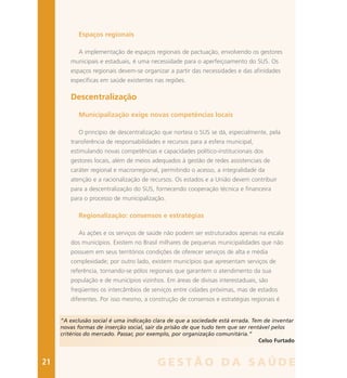 Espaços regionais
A implementação de espaços regionais de pactuação, envolvendo os gestores
municipais e estaduais, é uma necessidade para o aperfeiçoamento do SUS. Os
espaços regionais devem-se organizar a partir das necessidades e das afinidades
específicas em saúde existentes nas regiões.
Descentralização
Municipalização exige novas competências locais
O princípio de descentralização que norteia o SUS se dá, especialmente, pela
transferência de responsabilidades e recursos para a esfera municipal,
estimulando novas competências e capacidades político-institucionais dos
gestores locais, além de meios adequados à gestão de redes assistenciais de
caráter regional e macrorregional, permitindo o acesso, a integralidade da
atenção e a racionalização de recursos. Os estados e a União devem contribuir
para a descentralização do SUS, fornecendo cooperação técnica e financeira
para o processo de municipalização.
Regionalização: consensos e estratégias
As ações e os serviços de saúde não podem ser estruturados apenas na escala
dos municípios. Existem no Brasil milhares de pequenas municipalidades que não
possuem em seus territórios condições de oferecer serviços de alta e média
complexidade; por outro lado, existem municípios que apresentam serviços de
referência, tornando-se pólos regionais que garantem o atendimento da sua
população e de municípios vizinhos. Em áreas de divisas interestaduais, são
freqüentes os intercâmbios de serviços entre cidades próximas, mas de estados
diferentes. Por isso mesmo, a construção de consensos e estratégias regionais é
“A exclusão social é uma indicação clara de que a sociedade está errada. Tem de inventar
novas formas de inserção social, sair da prisão de que tudo tem que ser rentável pelos
critérios do mercado. Passar, por exemplo, por organização comunitária.”
Celso Furtado
21 G E S T Ã O D A S A Ú D E
 