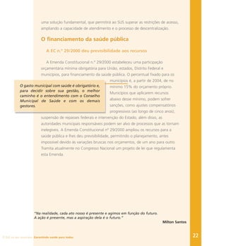 22
uma solução fundamental, que permitirá ao SUS superar as restrições de acesso,
ampliando a capacidade de atendimento e o processo de descentralização.
O financiamento da saúde pública
A EC n.º 29/2000 deu previsibilidade aos recursos
A Emenda Constitucional n.º 29/2000 estabeleceu uma participação
orçamentária mínima obrigatória para União, estados, Distrito Federal e
municípios, para financiamento da saúde pública. O percentual fixado para os
municípios é, a partir de 2004, de no
mínimo 15% do orçamento próprio.
Municípios que aplicarem recursos
abaixo desse mínimo, podem sofrer
sanções, como ajustes compensatórios
progressivos (ao longo de cinco anos),
suspensão de repasses federais e intervenção do Estado; além disso, as
autoridades municipais responsáveis podem ser alvo de processos que as tornam
inelegíveis. A Emenda Constitucional nº 29/2000 ampliou os recursos para a
saúde pública e lhes deu previsibilidade, permitindo o planejamento, antes
impossível devido às variações bruscas nos orçamentos, de um ano para outro.
Tramita atualmente no Congresso Nacional um projeto de lei que regulamenta
esta Emenda.
“Na realidade, cada ato nosso é presente e agimos em função do futuro.
A ação é presente, mas a aspiração dela é o futuro.”
Milton Santos
O gasto municipal com saúde é obrigatório e,
para decidir sobre sua gestão, o melhor
caminho é o entendimento com o Conselho
Municipal de Saúde e com os demais
gestores.
O SUS no seu município. Garantindo saúde para todos.
 